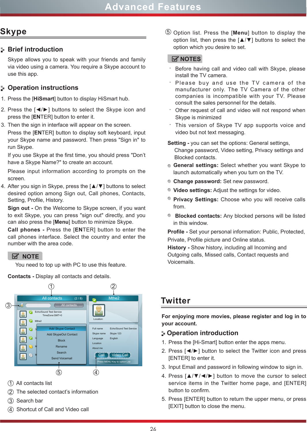 26Advanced FeaturesSkypeTwitterBrief introductionSkype allows you to speak with your friends and family via video using a camera. You require a Skype account to use this app.Operation instructions1. Press the [HiSmart] button to display HiSmart hub.2. Press the [◄/►]  buttons  to  select  the  Skype icon and press the [ENTER] button to enter it.3. Then the sign in interface will appear on the screen.Press the [ENTER] button to display soft keyboard, input your Skype name and password. Then press &quot;Sign in&quot; to run Skype.If you use Skype at the first time, you should press &quot;Don’t have a Skype Name?&quot; to create an account. Please input information according to prompts on the screen.4. After you sign in Skype, press the [▲/▼] buttons to select desired option among Sign out, Call phones, Contacts,  Setting, Profile, History.Sign out - On the Welcome to Skype screen, if you want to exit Skype, you can press &quot;sign out&quot; directly, and you can also press the [Menu] button to minimize Skype.Call phones - Press the [ENTER] button to enter the call phones interface. Select the country and enter the number with the area code. NOTEYou need to top up with PC to use this feature.Contacts - Display all contacts and details.    135 42All contacts Mthe2Call Video CallAll contactsAdd Skype ContactEcho/Sound Test ServiceMthe2 Location:Full namePress MENU Key to option ListEcho/Sound Test ServiceSkype name Skype 123Language EnglishLocationAbout meTimeZone:GMT+0Add SkypeOut ContactBlockRenameSearchSend Voicemail(2 / 8)1  All contacts list2  The selected contact’s information  3  Search bar4  Shortcut of Call and Video call     5Option list. Press the [Menu] button to display the option list,  then press the [▲/▼] buttons to select the option which you desire to set.NOTES・Before having call and video call with Skype, please install the TV camera.・Please buy and use the TV camera of the manufacturer only. The TV Camera of the other companies is incompatible with your TV. Please consult the sales personnel for the details. ・Other request of call and video will not respond when Skype is minimized・This version of Skype TV app supports voice and video but not text messaging.Setting - you can set the options: General settings, Change password, Video setting, Privacy settings and Blocked contacts.General settings: Select whether you want Skype to launch automatically when you turn on the TV. Change password: Set new password.Video settings: Adjust the settings for video.Privacy Settings: Choose who you will receive calls from. Blocked contacts: Any blocked persons will be listed in this window. Profile - Set your personal information: Public, Protected, Private, Profile picture and Online status.History - Show history, including all Incoming and Outgoing calls, Missed calls, Contact requests and Voicemails. For enjoying more movies, please register and log in to your account. Operation introduction1. Press the [Hi-Smart] button enter the apps menu.2. Press [◄/►]  button to select the Twitter icon and press [ENTER] to enter it.3. Input Email and password in following window to sign in.4. Press [▲/▼/◄/►] button to move the cursor to select service items in the Twitter home page, and [ENTER] button to confirm.5. Press [ENTER] button to return the upper menu, or press [EXIT] button to close the menu.