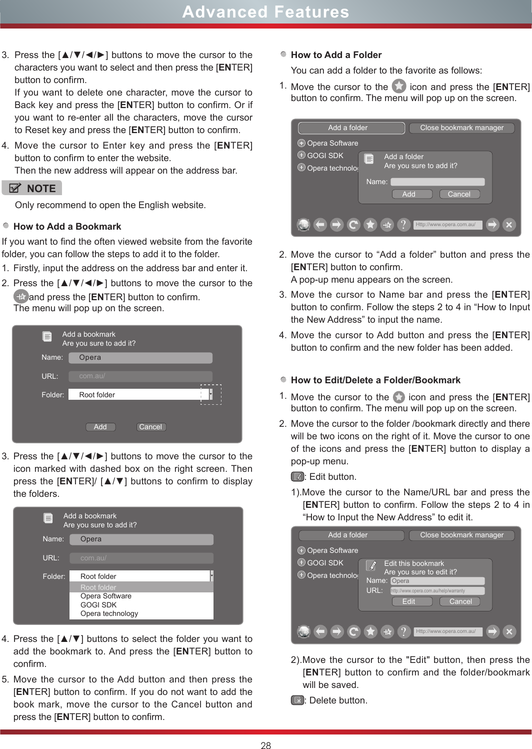 28Advanced Features3. Press the [▲/▼/◄/►] buttons to move the cursor to the   characters you want to select and then press the [ENTER] button to confirm. If you want to delete one character, move the cursor to Back key and press the [ENTER] button to confirm. Or if you want to re-enter all the characters, move the cursor to Reset key and press the [ENTER] button to confirm.4. Move the cursor to Enter key and press the [ENTER] button to confirm to enter the website.Then the new address will appear on the address bar.NOTEOnly recommend to open the English website. How to Add a BookmarkIf you want to find the often viewed website from the favorite folder, you can follow the steps to add it to the folder.1. Firstly, input the address on the address bar and enter it.2. Press the [▲/▼/◄/►] buttons to move the cursor to the and press the [ENTER] button to confirm. The menu will pop up on the screen.3. Press the [▲/▼/◄/►] buttons to move the cursor to the icon marked with dashed box on the right screen. Then press the [ENTER]/ [▲/▼] buttons to confirm to display the folders.Add a bookmarkAre you sure to add it?Name:URL:Folder:OperaHttp://www.Manufacturer.com.au/Root folderRoot folderOpera SoftwareGOGI SDKOpera technology4. Press the [▲/▼] buttons to select the folder you want to add the bookmark to. And press the [ENTER] button to confirm.5. Move the cursor to the Add button and then press the [ENTER] button to confirm. If you do not want to add the book mark, move the cursor to the Cancel button and press the [ENTER] button to confirm.Add a bookmarkAre you sure to add it?Name:URL:Folder:Add                CancelOperattp://www.Manufacturer.com.au/Root folderHow to Add a FolderYou can add a folder to the favorite as follows:1. Move the cursor to the   icon and press the [ENTER] button to confirm. The menu will pop up on the screen.How to Edit/Delete a Folder/Bookmark1. Move the cursor to the   icon and press the [ENTER] button to confirm. The menu will pop up on the screen.2. Move the cursor to the folder /bookmark directly and there will be two icons on the right of it. Move the cursor to one of the icons and press the [ENTER] button to display a pop-up menu.: Edit button.1).Move the cursor to the Name/URL bar and press the [ENTER] button to confirm. Follow the steps 2 to 4 in “How to Input the New Address” to edit it.Add a folder                          Close bookmark managerOpera SoftwareGOGI SDKOpera technology Name:  OperaEdit                 CancelEdit this bookmarkAre you sure to edit it?URL:    http://www.opera.com.au/help/warranty?Http://www.opera.com.au/2).Move the cursor to the &quot;Edit&quot; button, then press the [ENTER] button to confirm and the folder/bookmark will be saved.: Delete button.Add a folder                          Close bookmark managerOpera SoftwareGOGI SDKOpera technologyName:Add                CancelAdd a folderAre you sure to add it??Http://www.opera.com.au/2. Move the cursor to “Add a folder” button and press the [ENTER] button to confirm.A pop-up menu appears on the screen.3. Move the cursor to Name bar and press the [ENTER] button to confirm. Follow the steps 2 to 4 in “How to Input the New Address” to input the name.4. Move the cursor to Add button and press the [ENTER] button to confirm and the new folder has been added. 