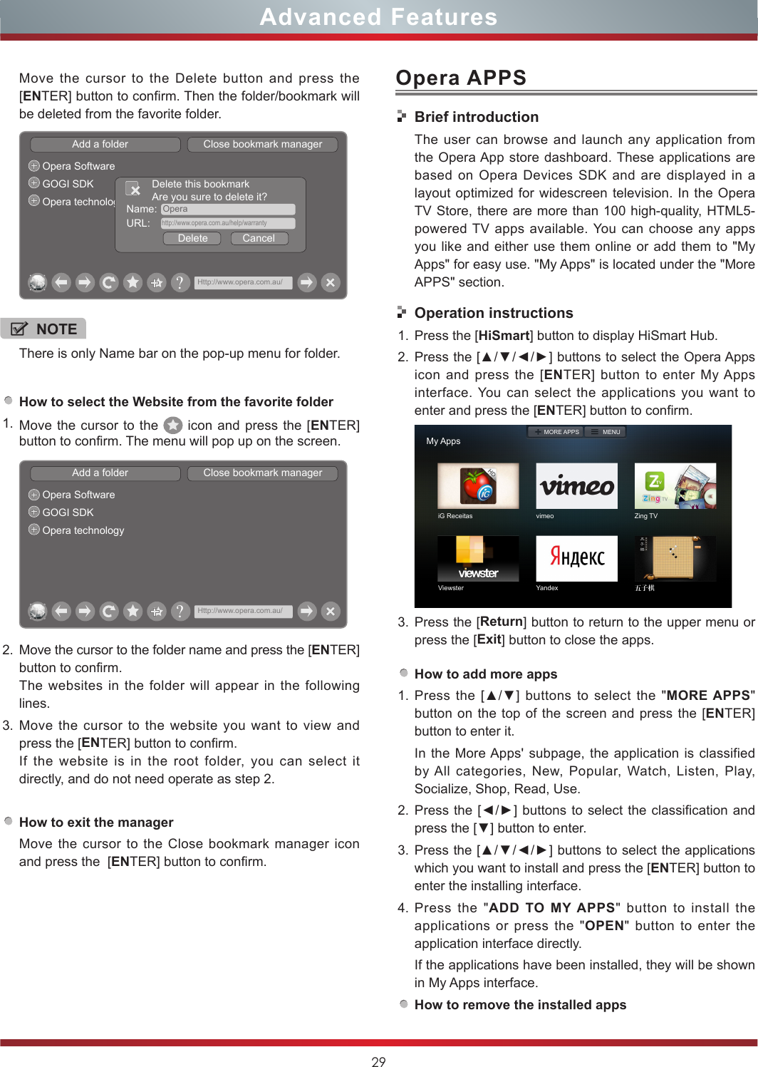 29Advanced FeaturesOpera APPSHow to select the Website from the favorite folder1. Move the cursor to the   icon and press the [ENTER] button to confirm. The menu will pop up on the screen.Add a folder                          Close bookmark managerOpera SoftwareGOGI SDKOpera technology?Http://www.opera.com.au/2. Move the cursor to the folder name and press the [ENTER] button to confirm. The websites in the folder will appear in the following lines.3. Move the cursor to the website you want to view and press the [ENTER] button to confirm.If the website is in the root folder, you can select it  directly, and do not need operate as step 2.How to exit the managerMove the cursor to the Close bookmark manager icon and press the  [ENTER] button to confirm.NOTEThere is only Name bar on the pop-up menu for folder. Move the cursor to the Delete button and press the [ENTER] button to confirm. Then the folder/bookmark will be deleted from the favorite folder.Add a folder                          Close bookmark managerOpera SoftwareGOGI SDKOpera technology Name:  OperaDelete            CancelDelete this bookmarkAre you sure to delete it?URL:    http://www.opera.com.au/help/warranty?Http://www.opera.com.au/Brief introductionThe user can browse and launch any application from the Opera App store dashboard. These applications are based on Opera Devices SDK and are displayed in a layout optimized for widescreen television. In the Opera TV Store, there are more than 100 high-quality, HTML5-powered TV apps available. You can choose any apps you like and either use them online or add them to &quot;My Apps&quot; for easy use. &quot;My Apps&quot; is located under the &quot;More APPS&quot; section. Operation instructions1. Press the [HiSmart] button to display HiSmart Hub.2. Press the [▲/▼/◄/►] buttons to select the Opera Apps icon and press the [ENTER] button to enter My Apps interface. You can select the applications you want to enter and press the [ENTER] button to confirm.   My AppsiG Receitas vimeo Zing TVViewster Yandex 五子棋MORE APPS MENU3. Press the [Return] button to return to the upper menu or press the [Exit] button to close the apps.How to add more apps1. Press the  [▲/▼]  buttons to  select  the  &quot;MORE APPS&quot; button on the top of the screen and press the [ENTER] button to enter it.In the More Apps&apos; subpage, the application is classified by All categories, New, Popular, Watch, Listen, Play, Socialize, Shop, Read, Use.2. Press the [◄/►] buttons to select the classification and press the [▼] button to enter.3. Press the [▲/▼/◄/►] buttons to select the applications which you want to install and press the [ENTER] button to enter the installing interface. 4. Press the &quot;ADD TO MY APPS&quot; button to install the applications or press the &quot;OPEN&quot; button to enter the application interface directly.If the applications have been installed, they will be shown in My Apps interface.How to remove the installed apps