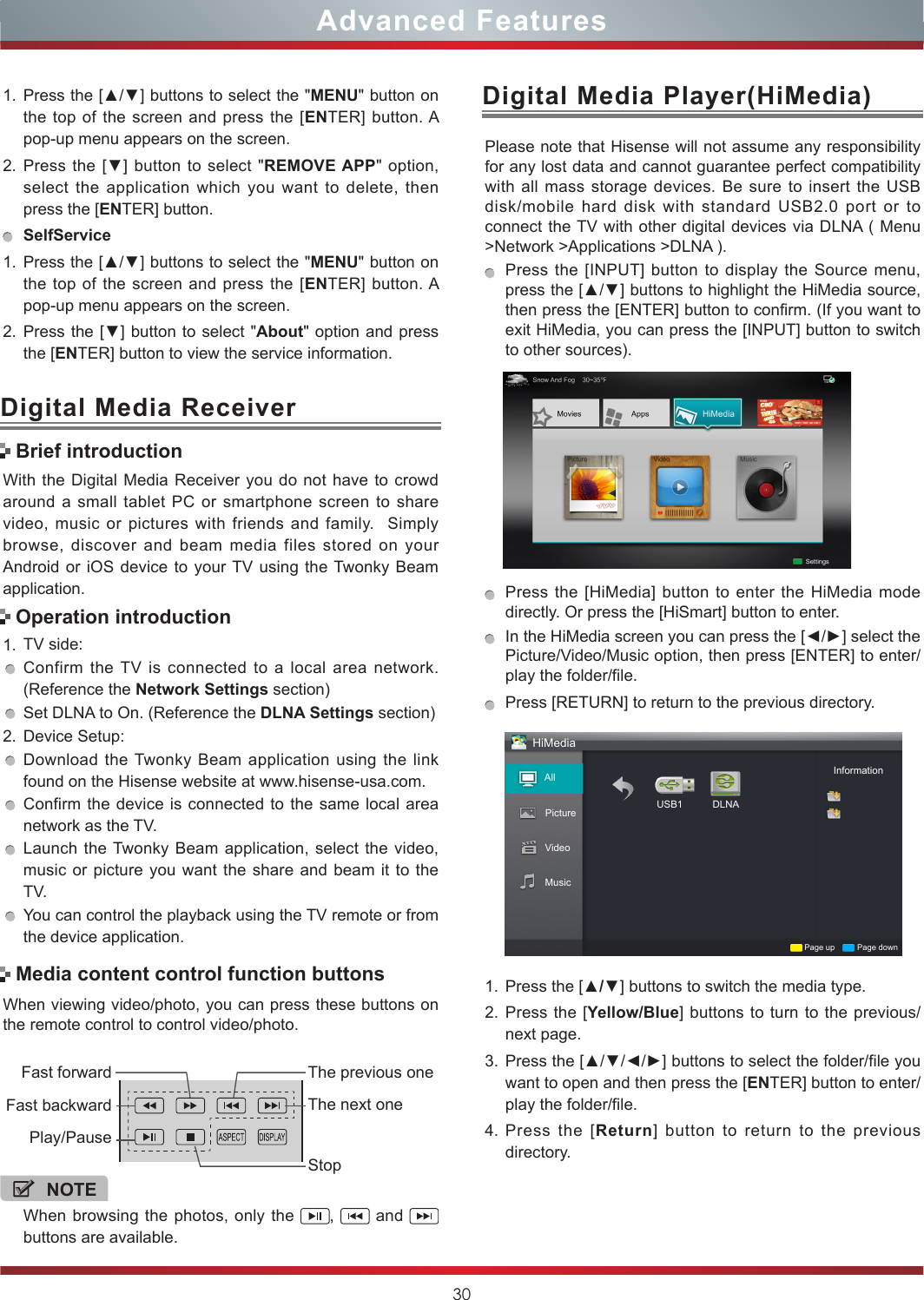 30Advanced FeaturesWith the Digital Media Receiver you do not have to crowd around a small tablet PC or smartphone screen to share video, music or pictures with friends and family.  Simply browse, discover and beam media files stored on your Android or iOS device to your TV using the Twonky Beam application.1. TV side:Confirm the TV is connected to a local area network. (Reference the Network Settings section)Set DLNA to On. (Reference the DLNA Settings section)2. Device Setup:Download the Twonky Beam application using the link found on the Hisense website at www.hisense-usa.com.Confirm the device is connected to the same local area network as the TV.Launch the Twonky Beam application, select the video, music or picture you want the share and beam it to the TV.You can control the playback using the TV remote or from the device application.Digital Media ReceiverBrief introductionOperation introductionWhen viewing video/photo, you can press these buttons on the remote control to control video/photo.Media content control function buttonsNOTEWhen browsing the photos, only the  ,   and   buttons are available.Fast forwardPlay/PauseFast backwardThe previous oneThe next oneStopDigital Media Player(HiMedia)Please note that Hisense will not assume any responsibility for any lost data and cannot guarantee perfect compatibility with all mass storage devices. Be sure to insert the USB disk/mobile hard disk with standard USB2.0 port or to connect the TV with other digital devices via DLNA ( Menu &gt;Network &gt;Applications &gt;DLNA ). Press the [INPUT] button to display the Source menu, press the [▲/▼] buttons to highlight the HiMedia source, then press the [ENTER] button to confirm. (If you want to exit HiMedia, you can press the [INPUT] button to switch to other sources).    Press the [HiMedia] button to enter the HiMedia mode directly. Or press the [HiSmart] button to enter.In the HiMedia screen you can press the [◄/►] select the Picture/Video/Music option, then press [ENTER] to enter/play the folder/file.Press [RETURN] to return to the previous directory.HiMediaAllPicture USB1Page up Page downInformationDLNAVideoMusic1. Press the [▲/▼] buttons to switch the media type.2. Press the [Yellow/Blue] buttons to turn to the previous/next page.3. Press the [▲/▼/◄/►] buttons to select the folder/file you want to open and then press the [ENTER] button to enter/play the folder/file.4. Press the [Return] button to return to the previous directory.1. Press the [▲/▼] buttons to select the &quot;MENU&quot; button on the top of the screen and press the [ENTER] button. A pop-up menu appears on the screen.2. Press the [▼] button to select &quot;REMOVE APP&quot; option, select the application which you want to delete, then press the [ENTER] button. SelfService1. Press the [▲/▼] buttons to select the &quot;MENU&quot; button on the top of the screen and press the [ENTER] button. A pop-up menu appears on the screen.2. Press the [▼] button to select &quot;About&quot; option and press the [ENTER] button to view the service information. 