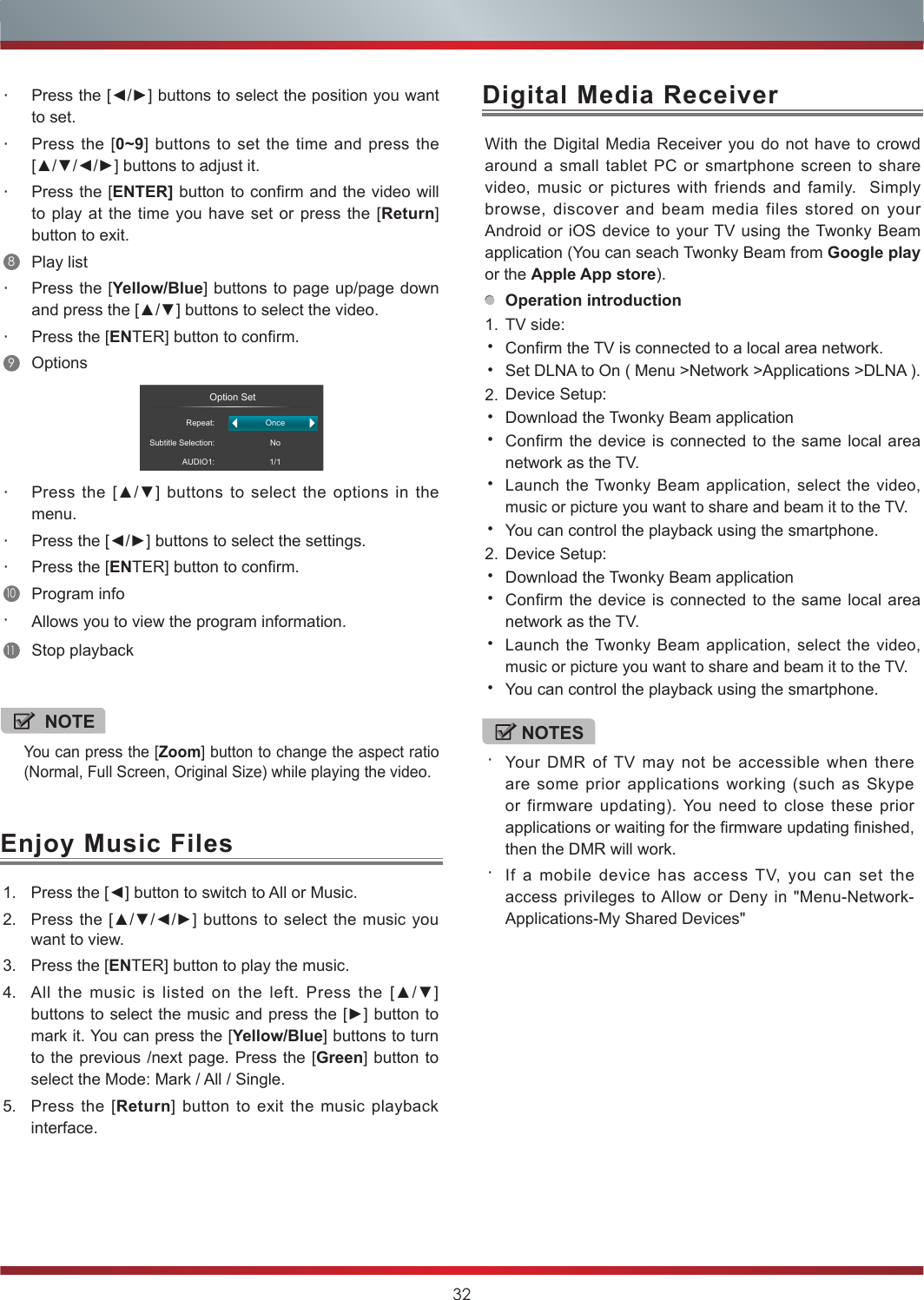 32Enjoy Music FilesDigital Media Receiver1. Press the [◄] button to switch to All or Music.2. Press the [▲/▼/◄/►]  buttons to select the  music you want to view.3. Press the [ENTER] button to play the music.4. All  the  music  is  listed  on  the  left.  Press  the  [▲/▼] buttons to select the music and press the [►] button to mark it. You can press the [Yellow/Blue] buttons to turn to the previous /next page. Press the [Green] button to select the Mode: Mark / All / Single.5. Press the [Return] button to exit the music playback interface. NOTEYou can press the [Zoom] button to change the aspect ratio (Normal, Full Screen, Original Size) while playing the video.With the Digital Media Receiver you do not have to crowd around a small tablet PC or smartphone screen to share video, music or pictures with friends and family.  Simply browse, discover and beam media files stored on your Android or iOS device to your TV using the Twonky Beam application (You can seach Twonky Beam from Google play or the Apple App store).Operation introduction1. TV side:•Confirm the TV is connected to a local area network. •Set DLNA to On ( Menu &gt;Network &gt;Applications &gt;DLNA ). 2. Device Setup:•Download the Twonky Beam application •Confirm the device is connected to the same local area network as the TV.•Launch the Twonky Beam application, select the video, music or picture you want to share and beam it to the TV.•You can control the playback using the smartphone.2. Device Setup:•Download the Twonky Beam application •Confirm the device is connected to the same local area network as the TV.•Launch the Twonky Beam application, select the video, music or picture you want to share and beam it to the TV.•You can control the playback using the smartphone.・Press the [◄/►] buttons to select the position you want to set.・Press the [0~9] buttons to set the time and press the [▲/▼/◄/►] buttons to adjust it.・Press the [ENTER] button to confirm and the video will to play at the time you have set or press the [Return] button to exit.8Play list・Press the [Yellow/Blue] buttons to page up/page down and press the [▲/▼] buttons to select the video.・Press the [ENTER] button to confirm. 9Options                      Option SetRepeat:Subtitle Selection:AUDIO1:OnceNo1/1・Press  the  [▲/▼]  buttons  to  select  the  options  in  the menu.・Press the [◄/►] buttons to select the settings.・Press the [ENTER] button to confirm.10Program info・Allows you to view the program information.11Stop playbackNOTES・Your DMR of TV may not be accessible when there are some prior applications working (such as Skype or firmware updating). You need to close these prior applications or waiting for the firmware updating finished, then the DMR will work.・If a mobile device has access TV, you can set the access privileges to Allow or Deny in &quot;Menu-Network-Applications-My Shared Devices&quot;