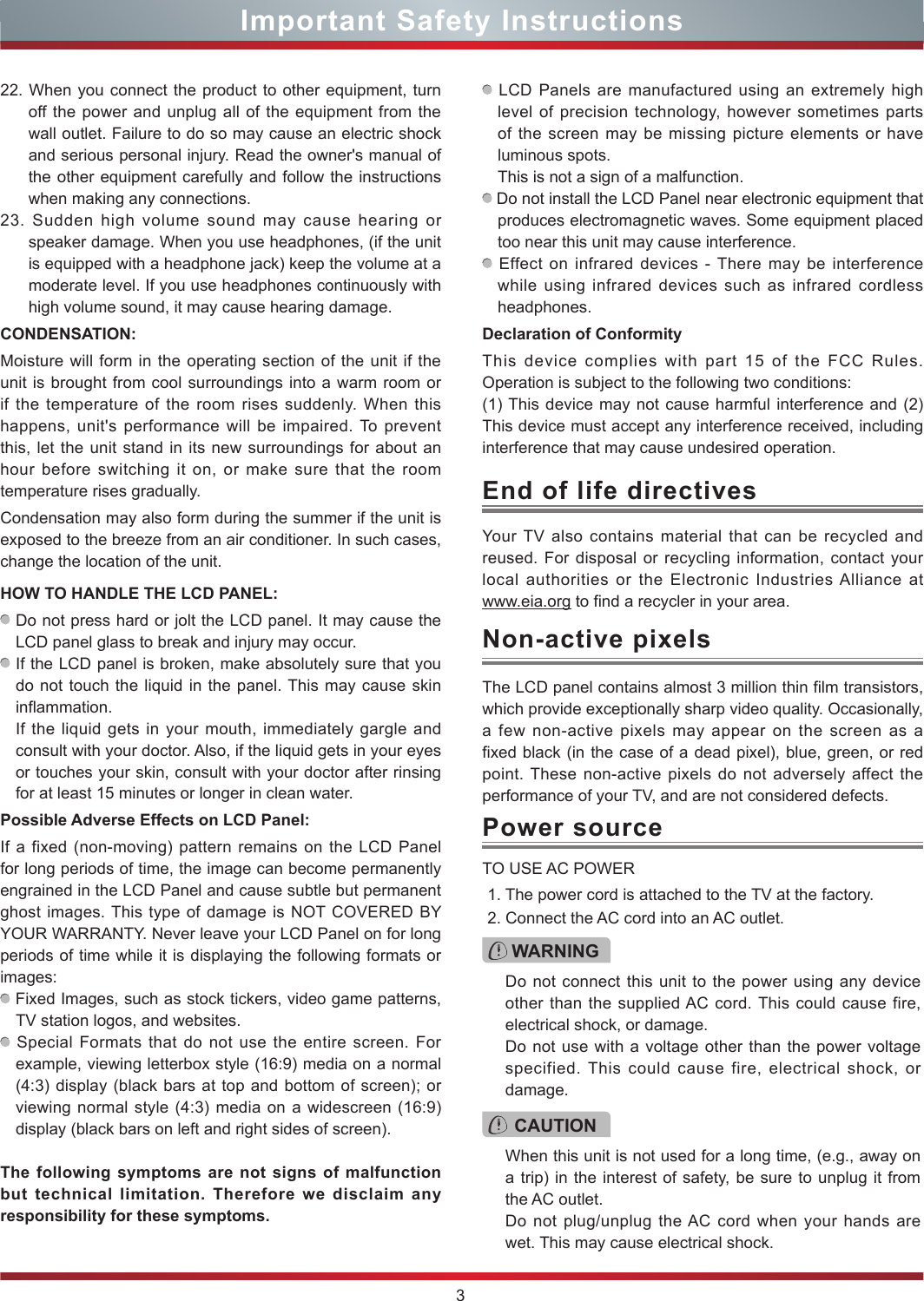 3Important Safety InstructionsYour TV also contains material that can be recycled and reused. For disposal or recycling information, contact your local authorities or the Electronic Industries Alliance at  www.eia.org to find a recycler in your area.End of life directivesPower sourceWARNINGDo not connect this unit to the power using any device other than the supplied AC cord. This could cause fire, electrical shock, or damage.Do not use with a voltage other than the power voltage specified. This could cause fire, electrical shock, or damage.TO USE AC POWER1. The power cord is attached to the TV at the factory.2. Connect the AC cord into an AC outlet.CAUTIONWhen this unit is not used for a long time, (e.g., away on a trip) in the interest of safety, be sure to unplug it from the AC outlet.Do not plug/unplug the AC cord when your hands are wet. This may cause electrical shock.The LCD panel contains almost 3 million thin film transistors, which provide exceptionally sharp video quality. Occasionally, a few non-active pixels may appear on the screen as a fixed black (in the case of a dead pixel), blue, green, or red point. These non-active pixels do not adversely affect the performance of your TV, and are not considered defects.Non-active pixels22. When you connect the product to other equipment, turn off the power and unplug all of the equipment from the wall outlet. Failure to do so may cause an electric shock and serious personal injury. Read the owner&apos;s manual of the other equipment carefully and follow the instructions when making any connections.23. Sudden high volume sound may cause hearing or speaker damage. When you use headphones, (if the unit is equipped with a headphone jack) keep the volume at a moderate level. If you use headphones continuously with high volume sound, it may cause hearing damage.CONDENSATION: Moisture will form in the operating section of the unit if the unit is brought from cool surroundings into a warm room or if the temperature of the room rises suddenly. When this happens, unit&apos;s performance will be impaired. To prevent this, let the unit stand in its new surroundings for about an hour before switching it on, or make sure that the room temperature rises gradually.Condensation may also form during the summer if the unit is exposed to the breeze from an air conditioner. In such cases, change the location of the unit.HOW TO HANDLE THE LCD PANEL:  Do not press hard or jolt the LCD panel. It may cause the LCD panel glass to break and injury may occur. If the LCD panel is broken, make absolutely sure that you do not touch the liquid in the panel. This may cause skin inflammation.If the liquid gets in your mouth, immediately gargle and consult with your doctor. Also, if the liquid gets in your eyes or touches your skin, consult with your doctor after rinsing for at least 15 minutes or longer in clean water.Possible Adverse Effects on LCD Panel: If a fixed (non-moving) pattern remains on the LCD Panel for long periods of time, the image can become permanently engrained in the LCD Panel and cause subtle but permanent ghost images. This type of damage is NOT COVERED BY YOUR WARRANTY. Never leave your LCD Panel on for long periods of time while it is displaying the following formats or images: Fixed Images, such as stock tickers, video game patterns, TV station logos, and websites. Special Formats that do not use the entire screen. For example, viewing letterbox style (16:9) media on a normal (4:3) display (black bars at top and bottom of screen); or viewing normal style (4:3) media on a widescreen (16:9) display (black bars on left and right sides of screen).The following symptoms are not signs of malfunction but technical limitation. Therefore we disclaim any responsibility for these symptoms. LCD Panels are manufactured using an extremely high level of precision technology, however sometimes parts of the screen may be missing picture elements or have luminous spots.This is not a sign of a malfunction. Do not install the LCD Panel near electronic equipment that produces electromagnetic waves. Some equipment placed too near this unit may cause interference. Effect on infrared devices - There may be interference while using infrared devices such as infrared cordless headphones.Declaration of ConformityThis device complies with part 15 of the FCC Rules. Operation is subject to the following two conditions:(1) This device may not cause harmful interference and (2)This device must accept any interference received, including interference that may cause undesired operation.