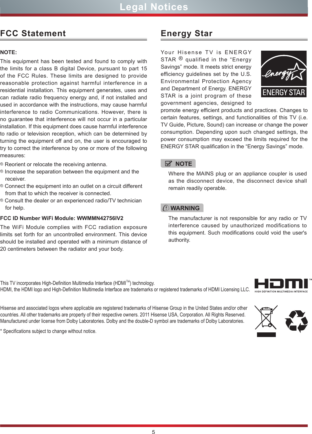 5Legal NoticesFCC StatementNOTE:This equipment has been tested and found to comply with the limits for a class B digital Device, pursuant to part 15 of the FCC Rules. These limits are designed to provide reasonable protection against harmful interference in a residential installation. This equipment generates, uses and can radiate radio frequency energy and, if not installed and used in accordance with the instructions, may cause harmful interference to radio Communications. However, there is no guarantee that interference will not occur in a particular installation. If this equipment does cause harmful interference to radio or television reception, which can be determined by turning the equipment off and on, the user is encouraged to try to correct the interference by one or more of the following measures:  Reorient or relocate the receiving antenna. Increase the separation between the equipment and the receiver. Connect the equipment into an outlet on a circuit different from that to which the receiver is connected. Consult the dealer or an experienced radio/TV technician for help. FCC ID Number WiFi Module: WWMMN42756IV2The WiFi Module complies with FCC radiation exposure limits set forth for an uncontrolled environment. This device should be installed and operated with a minimum distance of 20 centimeters between the radiator and your body.Hisense and associated logos where applicable are registered trademarks of Hisense Group in the United States and/or other countries. All other trademarks are property of their respective owners. 2011 Hisense USA, Corporation. All Rights Reserved. Manufactured under license from Dolby Laboratories. Dolby and the double-D symbol are trademarks of Dolby Laboratories.* Specications subject to change without notice.This TV incorporates High-Denition Multimedia Interface (HDMITM) technology. HDMI, the HDMI logo and High-Denition Multimedia Interface are trademarks or registered trademarks of HDMI Licensing LLC.WARNINGThe manufacturer is not responsible for any radio or TV interference caused by unauthorized modifications to this equipment. Such modifications could void the user&apos;s authority.Energy StarYour Hisense TV is ENERGY STAR  ® qualified in the “Energy Savings” mode. It meets strict energy efficiency guidelines set by the U.S. Environmental Protection Agency and Department of Energy. ENERGY STAR is a joint program of these government agencies, designed to promote energy efficient products and practices. Changes to certain features, settings, and functionalities of this TV (i.e. TV Guide, Picture, Sound) can increase or change the power consumption. Depending upon such changed settings, the power consumption may exceed the limits required for the ENERGY STAR qualification in the “Energy Savings” mode.NOTEWhere the MAINS plug or an appliance coupler is used as the disconnect device, the disconnect device shall remain readily operable.