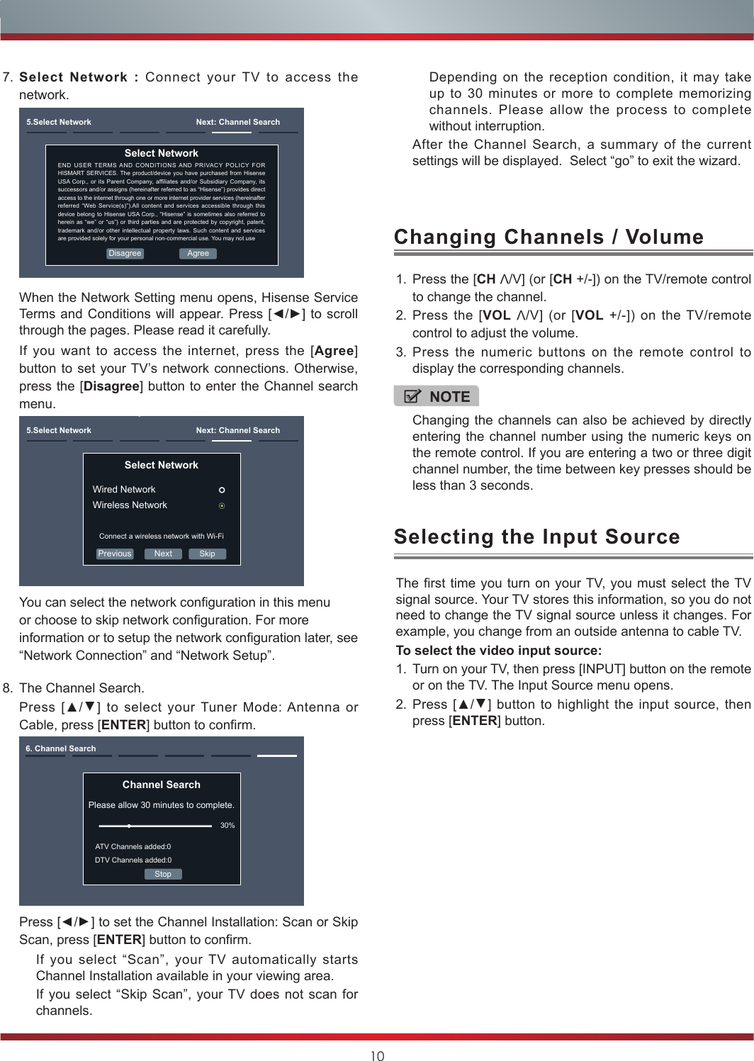 108. The Channel Search.Press [▲/▲] to select your Tuner Mode: Antenna or Cable, press [ENTER] button to confirm.Channel SearchPlease allow 30 minutes to complete.30%Stop6. Channel SearchATV Channels added:0DTV Channels added:0Press [▲/▲] to set the Channel Installation: Scan or Skip Scan, press [ENTER] button to confirm.If you select “Scan”, your TV automatically starts Channel Installation available in your viewing area.If you select “Skip Scan”, your TV does not scan for channels.1. Press the [CH V/V] (or [CH +/-]) on the TV/remote control to change the channel.2. Press the [VOL V/V] (or [VOL +/-]) on the TV/remote control to adjust the volume.3. Press the numeric buttons on the remote control to display the corresponding channels.Changing Channels / VolumeThe first time you turn on your TV, you must select the TV signal source. Your TV stores this information, so you do not need to change the TV signal source unless it changes. For example, you change from an outside antenna to cable TV.To select the video input source:1. Turn on your TV, then press [INPUT] button on the remote or on the TV. The Input Source menu opens.2. Press [▲/▲] button to highlight the input source, then press [ENTER] button.Selecting the Input SourceNOTEChanging the channels can also be achieved by directly entering the channel number using the numeric keys on the remote control. If you are entering a two or three digit channel number, the time between key presses should be less than 3 seconds.7. Select Network : Connect your TV to access the network.5.Select Network  Next: Channel SearchEND USER TERMS AND CONDITIONS AND PRIVACY POLICY FOR HISMART SERVICES. The product/device you have purchased from Hisense USA Corp.,  or its  Parent Company, afliates  and/or Subsidiary  Company,  its successors and/or assigns (hereinafter referred to as “Hisense”) provides direct access to the internet through one or more internet provider services (hereinafter referred “Web Service(s)”).All content and services accessible through this device belong to Hisense USA Corp., “Hisense” is sometimes also referred to herein as “we” or “us”) or third parties and are protected by copyright, patent, trademark and/or other intellectual property laws. Such content and services are provided solely for your personal non-commercial use. You may not useSelect Network AgreeDisagreeWhen the Network Setting menu opens, Hisense Service Terms  and Conditions will appear. Press [◄/►] to scroll through the pages. Please read it carefully.If you want to access the internet, press the [Agree] button to set your TV’s network connections. Otherwise, press the [Disagree] button to enter the Channel search menu.Previous Next5.Select Network  Next: Channel SearchSelect Network Wired NetworkWireless NetworkConnect a wireless network with Wi-FiSkipYou can select the network conguration in this menu or choose to skip network conguration. For more information or to setup the network conguration later, see “Network Connection” and “Network Setup”.Depending on the reception condition, it may take up to 30 minutes or more to complete memorizing channels. Please allow the process to complete without interruption.After the Channel Search, a summary of the current settings will be displayed.  Select “go” to exit the wizard.