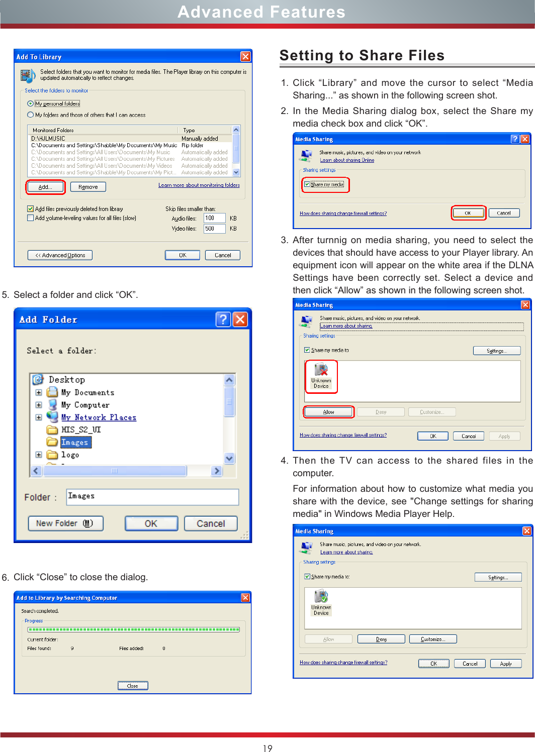 19Advanced Features5. Select a folder and click “OK”.6. Click “Close” to close the dialog.  1. Click “Library” and move the cursor to select “Media Sharing...” as shown in the following screen shot.2. In the Media Sharing dialog box, select the Share my media check box and click “OK”. 3. After turnnig on media sharing, you need to select the devices that should have access to your Player library. An equipment icon will appear on the white area if the DLNA Settings have been correctly set. Select a device and then click “Allow” as shown in the following screen shot.4. Then the TV can access to the shared files in the computer.For information about how to customize what media you share with the device, see &quot;Change settings for sharing media&quot; in Windows Media Player Help.Setting to Share Files