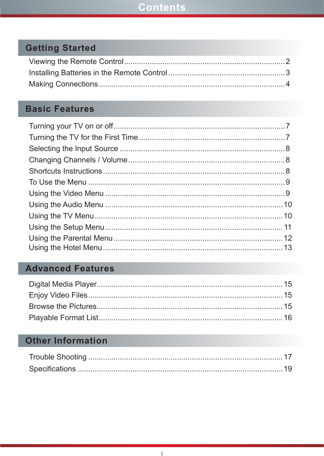 1ContentsGetting StartedViewing the Remote Control ............................................................................2Installing Batteries in the Remote Control .......................................................3Making Connections ........................................................................................ 4Basic FeaturesTurning your TV on or off .................................................................................7Turning the TV for the First Time ..................................................................... 7Selecting the Input Source ..............................................................................8Changing Channels / Volume .......................................................................... 8Shortcuts Instructions ...................................................................................... 8To Use the Menu ............................................................................................. 9Using the Video Menu .....................................................................................9Using the Audio Menu ....................................................................................10Using the TV Menu ......................................................................................... 10Using the Setup Menu .................................................................................... 11Using the Parental Menu ................................................................................ 12Using the Hotel Menu ..................................................................................... 13Advanced FeaturesDigital Media Player........................................................................................15Enjoy Video Files ............................................................................................ 15Browse the Pictures........................................................................................15Playable Format List .......................................................................................16Other InformationTrouble Shooting ............................................................................................17Specifications .................................................................................................19