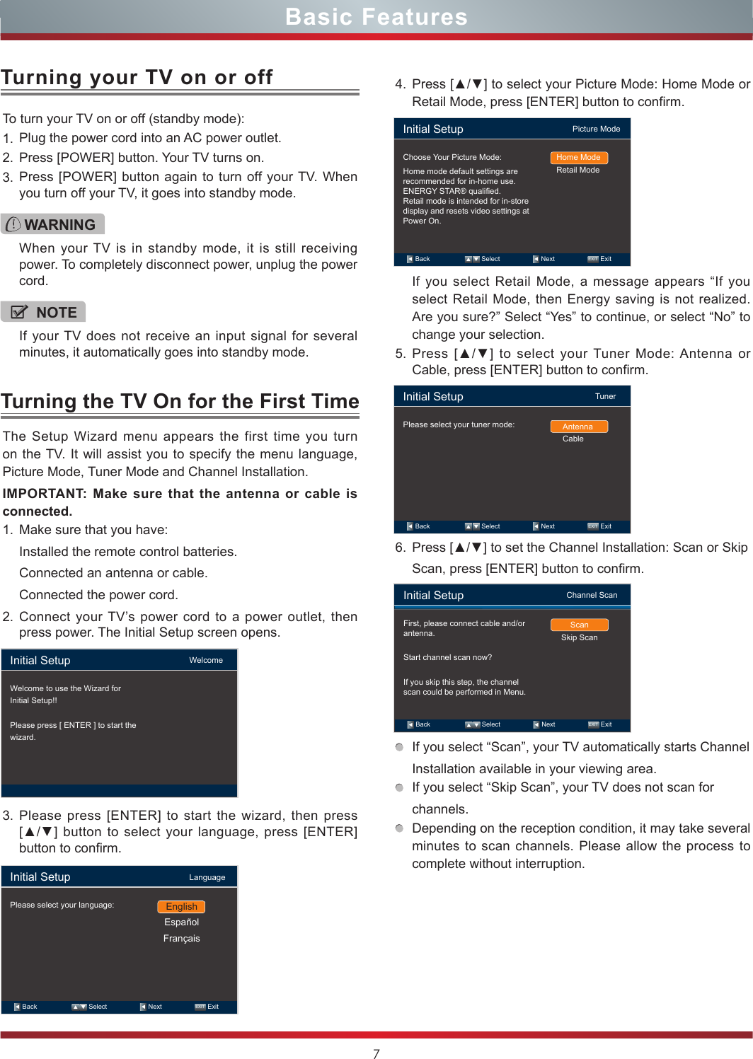 7Basic FeaturesTo turn your TV on or off (standby mode):1. Plug the power cord into an AC power outlet.2. Press [POWER] button. Your TV turns on. 3. Press [POWER] button again to turn off your TV. When you turn off your TV, it goes into standby mode.Turning your TV on or offTurning the TV On for the First TimeWARNINGWhen your TV is in standby mode, it is still receiving power. To completely disconnect power, unplug the power cord.NOTEIf your TV does not receive an input signal for several minutes, it automatically goes into standby mode.The Setup Wizard menu appears the first time you turn on the TV. It will assist you to specify the menu language, Picture Mode, Tuner Mode and Channel Installation.IMPORTANT: Make sure that the antenna or cable is connected.1. Make sure that you have:Installed the remote control batteries.Connected an antenna or cable.Connected the power cord.2. Connect your TV’s power cord to a power outlet, then press power. The Initial Setup screen opens.3. Please press [ENTER] to start the wizard, then press [▲/▲] button to select your language, press [ENTER] button to confirm.4. Press [▲/▼] to select your Picture Mode: Home Mode or Retail Mode, press [ENTER] button to confirm.If you select Retail Mode, a message appears “If you select Retail Mode, then Energy saving is not realized. Are you sure?” Select “Yes” to continue, or select “No” to change your selection.5. Press  [▲/▼]  to  select  your Tuner Mode: Antenna  or Cable, press [ENTER] button to confirm.6. Press [▲/▼] to set the Channel Installation: Scan or SkipScan, press [ENTER] button to confirm.If you select “Scan”, your TV automatically starts ChannelInstallation available in your viewing area.If you select “Skip Scan”, your TV does not scan forchannels.Depending on the reception condition, it may take several minutes to scan channels. Please allow the process to complete without interruption.Initial Setup                                     WelcomeWelcome to use the Wizard forInitial Setup!!Please press [ ENTER ] to start thewizard.Initial Setup                                     LanguagePlease select your language:   Back                     Select                    Next                  EXIT  ExitEnglishEspañolFrançaisInitial Setup                                  Picture ModeChoose Your Picture Mode:Home mode default settings are recommended for in-home use.ENERGY STAR® qualied.Retail mode is intended for in-store display and resets video settings at Power On.Home ModeRetail Mode   Back                     Select                    Next                  EXIT  ExitInitial Setup                                         TunerPlease select your tuner mode: AntennaCable   Back                     Select                    Next                  EXIT  ExitInitial Setup                                Channel ScanFirst, please connect cable and/or antenna.Start channel scan now?If you skip this step, the channel scan could be performed in Menu.ScanSkip Scan   Back                     Select                    Next                  EXIT  Exit