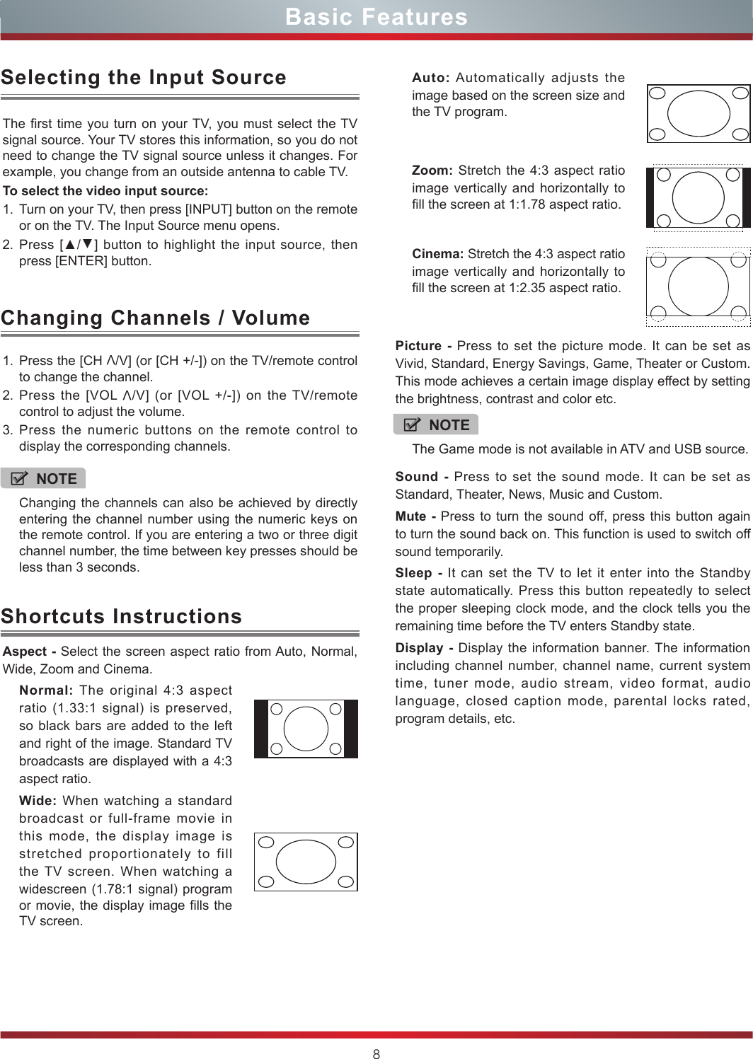 8Basic Features1. Press the [CH V/V] (or [CH +/-]) on the TV/remote control to change the channel.2. Press the [VOL V/V] (or [VOL +/-]) on the TV/remote control to adjust the volume.3. Press the numeric buttons on the remote control to display the corresponding channels.Changing Channels / VolumeThe first time you turn on your TV, you must select the TV signal source. Your TV stores this information, so you do not need to change the TV signal source unless it changes. For example, you change from an outside antenna to cable TV.To select the video input source:1. Turn on your TV, then press [INPUT] button on the remote or on the TV. The Input Source menu opens.2. Press [▲/▲] button to highlight the input source, then press [ENTER] button.Selecting the Input SourceNOTEChanging the channels can also be achieved by directly entering the channel number using the numeric keys on the remote control. If you are entering a two or three digit channel number, the time between key presses should be less than 3 seconds.Aspect - Select the screen aspect ratio from Auto, Normal, Wide, Zoom and Cinema.Normal: The original 4:3 aspect ratio (1.33:1 signal) is preserved, so black bars are added to the left and right of the image. Standard TV broadcasts are displayed with a 4:3 aspect ratio.Wide: When watching a standard broadcast or full-frame movie in this mode, the display image is stretched proportionately to fill the TV screen. When watching a widescreen (1.78:1 signal) program or movie, the display image fills the TV screen.Shortcuts InstructionsAuto: Automatically adjusts the image based on the screen size and the TV program.Zoom: Stretch the 4:3 aspect ratio image vertically and horizontally to fill the screen at 1:1.78 aspect ratio.Cinema: Stretch the 4:3 aspect ratio image vertically and horizontally to fill the screen at 1:2.35 aspect ratio. Picture - Press to set the picture mode. It can be set as Vivid, Standard, Energy Savings, Game, Theater or Custom. This mode achieves a certain image display effect by setting the brightness, contrast and color etc.Sound - Press to set the sound mode. It can be set as Standard, Theater, News, Music and Custom.Mute - Press to turn the sound off, press this button again to turn the sound back on. This function is used to switch off sound temporarily.Sleep - It can set the TV to let it enter into the Standby state automatically. Press this button repeatedly to select the proper sleeping clock mode, and the clock tells you the remaining time before the TV enters Standby state. Display - Display the information banner. The information including channel number, channel name, current system time, tuner mode, audio stream, video format, audio language, closed caption mode, parental locks rated, program details, etc.NOTEThe Game mode is not available in ATV and USB source.