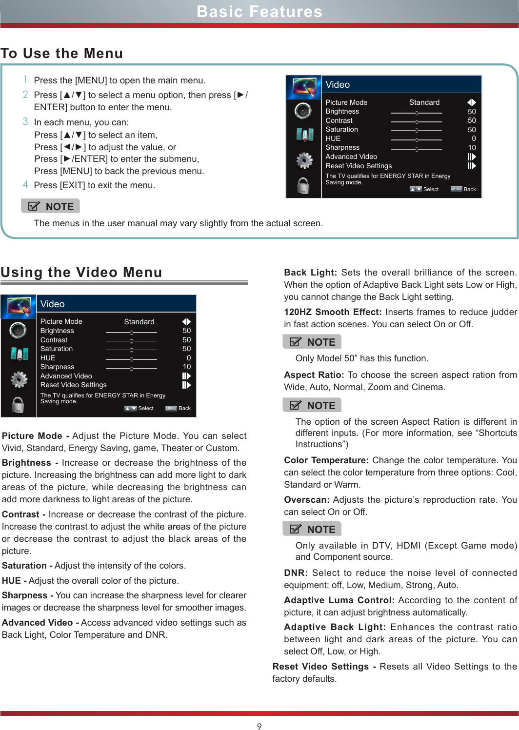 9Using the Video Menu You can adjust: Picture Mode - Adjust the Picture Mode. You can select Vivid, Standard, Energy Saving, game, Theater or Custom.Brightness - Increase or decrease the brightness of the picture. Increasing the brightness can add more light to dark areas of the picture, while decreasing the brightness can add more darkness to light areas of the picture.Contrast - Increase or decrease the contrast of the picture. Increase the contrast to adjust the white areas of the picture or decrease the contrast to adjust the black areas of the picture.Saturation - Adjust the intensity of the colors.HUE - Adjust the overall color of the picture.Sharpness - You can increase the sharpness level for clearer images or decrease the sharpness level for smoother images.Advanced Video - Access advanced video settings such as Back Light, Color Temperature and DNR.Basic FeaturesTo Use the Menu1Press the [MENU] to open the main menu.2Press [▲/▲] to select a menu option, then press [▲/ENTER] button to enter the menu.3In each menu, you can: Press [▲/▲] to select an item, Press [▲/▲] to adjust the value, orPress [▲/ENTER] to enter the submenu, Press [MENU] to back the previous menu. 4Press [EXIT] to exit the menu.NOTEThe menus in the user manual may vary slightly from the actual screen.Picture Mode                    StandardBrightnessContrastSaturationHUESharpnessAdvanced VideoReset Video SettingsThe TV qualies for ENERGY STAR in Energy Saving mode.505050010 Select        MENU  BackVideoBack Light: Sets the overall brilliance of the screen. When the option of Adaptive Back Light sets Low or High, you cannot change the Back Light setting.120HZ Smooth Effect: Inserts frames to reduce judder in fast action scenes. You can select On or Off.Aspect Ratio: To choose the screen aspect ration from Wide, Auto, Normal, Zoom and Cinema.Color Temperature: Change the color temperature. You can select the color temperature from three options: Cool, Standard or Warm.Overscan: Adjusts the picture’s reproduction rate. You can select On or Off.DNR: Select to reduce the noise level of connected equipment: off, Low, Medium, Strong, Auto.Adaptive Luma Control: According to the content of picture, it can adjust brightness automatically.Adaptive Back Light: Enhances the contrast ratio between light and dark areas of the picture. You can select Off, Low, or High.Reset Video Settings - Resets all Video Settings to the factory defaults.NOTEThe option of the screen Aspect Ration is different in different inputs. (For more information, see “Shortcuts Instructions”)NOTEOnly available in DTV, HDMI (Except Game mode) and Component source.NOTEOnly Model 50” has this function.Picture Mode                    StandardBrightnessContrastSaturationHUESharpnessAdvanced VideoReset Video SettingsThe TV qualies for ENERGY STAR in Energy Saving mode.505050010 Select        MENU  BackVideo