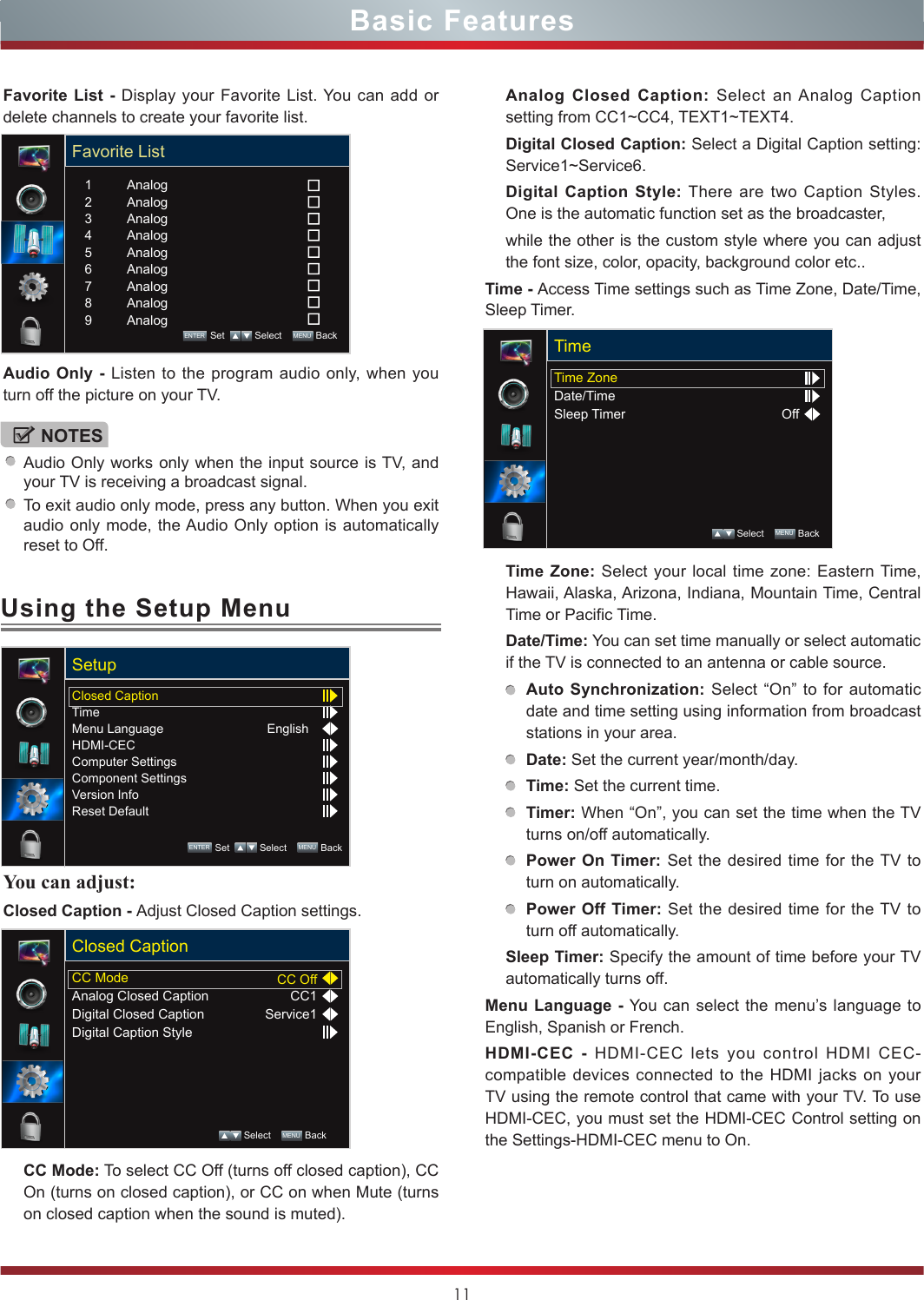 11Using the Setup MenuBasic FeaturesNOTESAudio Only works only when the input source is TV, and your TV is receiving a broadcast signal.To exit audio only mode, press any button. When you exit audio only mode, the Audio Only option is automatically reset to Off.Favorite List - Display your Favorite List. You can add or delete channels to create your favorite list.Audio Only - Listen to the program audio only, when you turn off the picture on your TV.You can adjust: Closed Caption - Adjust Closed Caption settings.CC Mode: To select CC Off (turns off closed caption), CC On (turns on closed caption), or CC on when Mute (turns on closed caption when the sound is muted).CC ModeAnalog Closed CaptionDigital Closed CaptionDigital Caption StyleCC OffCC1Service1Closed Caption Select    MENU  BackAnalog Closed Caption: Select an Analog Caption setting from CC1~CC4, TEXT1~TEXT4.Digital Closed Caption: Select a Digital Caption setting: Service1~Service6.Digital Caption Style: There are two Caption Styles. One is the automatic function set as the broadcaster, while the other is the custom style where you can adjust the font size, color, opacity, background color etc..Time - Access Time settings such as Time Zone, Date/Time, Sleep Timer.Time Zone: Select your local time zone: Eastern Time, Hawaii, Alaska, Arizona, Indiana, Mountain Time, Central Time or Pacific Time.Date/Time: You can set time manually or select automatic if the TV is connected to an antenna or cable source.Auto Synchronization: Select “On” to for automatic date and time setting using information from broadcast stations in your area.Date: Set the current year/month/day.Time: Set the current time.Timer: When “On”, you can set the time when the TV turns on/off automatically.Power On Timer: Set the desired time for the TV to turn on automatically.Power Off Timer: Set the desired time for the TV to turn off automatically.Sleep Timer: Specify the amount of time before your TV automatically turns off.Menu Language - You can select the menu’s language to English, Spanish or French.HDMI-CEC - HDMI-CEC lets you control HDMI CEC-compatible devices connected to the HDMI jacks on your TV using the remote control that came with your TV. To use HDMI-CEC, you must set the HDMI-CEC Control setting on the Settings-HDMI-CEC menu to On.Closed CaptionTimeMenu LanguageHDMI-CECComputer SettingsComponent SettingsVersion InfoReset DefaultEnglishSetupENTER Set    Select    MENU  BackTime ZoneDate/TimeSleep Timer OffTime Select    MENU  BackFavorite ListAnalogAnalogAnalogAnalogAnalogAnalogAnalogAnalogAnalog123456789ENTER Set    Select    MENU  Back