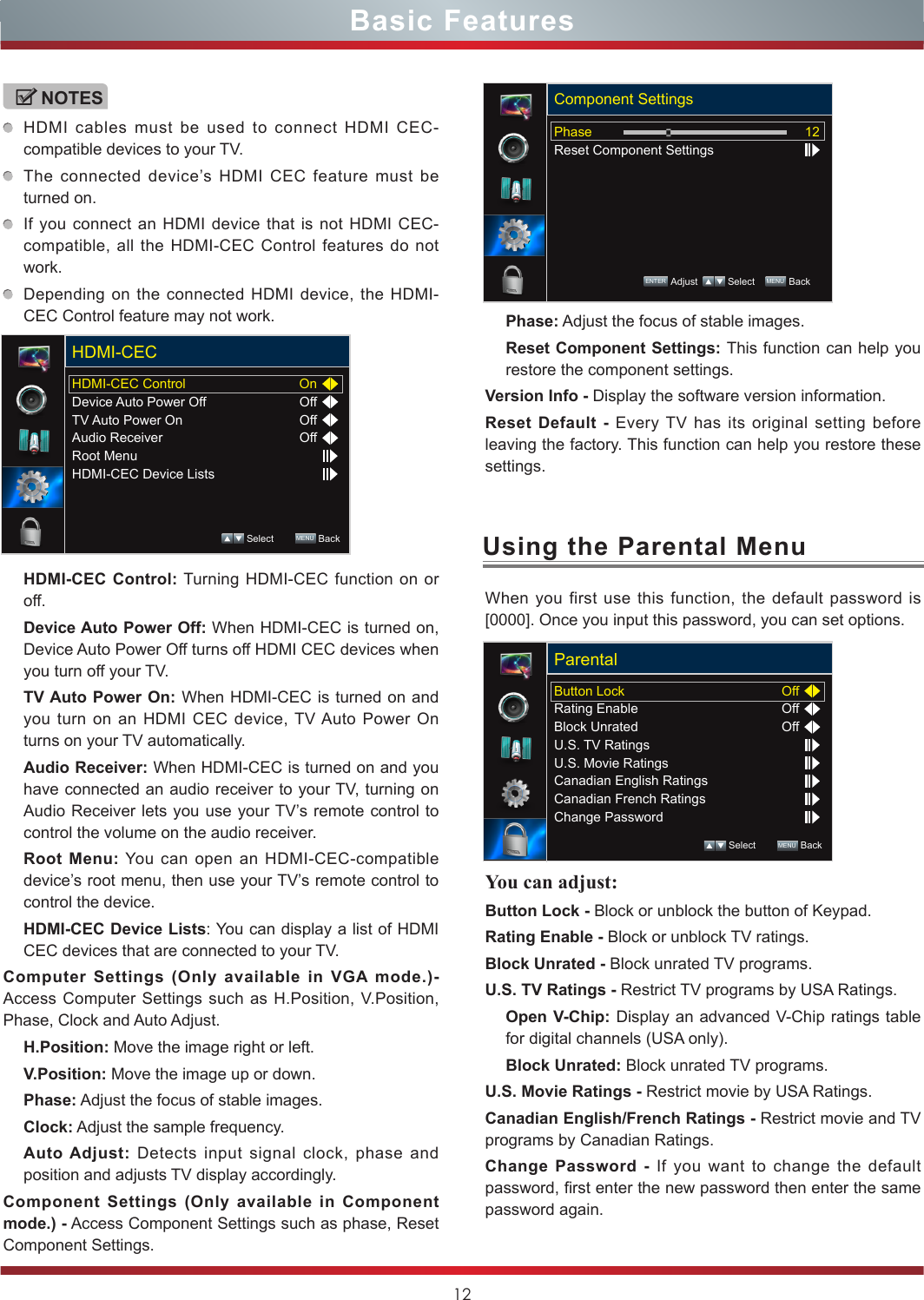 12Using the Parental MenuWhen you first use this function, the default password is [0000]. Once you input this password, you can set options.You can adjust: Button Lock - Block or unblock the button of Keypad. Rating Enable - Block or unblock TV ratings.Block Unrated - Block unrated TV programs.U.S. TV Ratings - Restrict TV programs by USA Ratings.Open V-Chip: Display an advanced V-Chip ratings table for digital channels (USA only).Block Unrated: Block unrated TV programs.U.S. Movie Ratings - Restrict movie by USA Ratings.Canadian English/French Ratings - Restrict movie and TV programs by Canadian Ratings.Change Password - If you want to change the default password, first enter the new password then enter the same password again.Basic FeaturesButton LockRating EnableBlock UnratedU.S. TV RatingsU.S. Movie RatingsCanadian English RatingsCanadian French RatingsChange PasswordOffOffOffParental Select        MENU  BackNOTESHDMI cables must be used to connect HDMI CEC-compatible devices to your TV.The connected device’s HDMI CEC feature must be turned on.If you connect an HDMI device that is not HDMI CEC-compatible, all the HDMI-CEC Control features do not work.Depending on the connected HDMI device, the HDMI-CEC Control feature may not work.HDMI-CEC Control: Turning HDMI-CEC function on or off. Device Auto Power Off: When HDMI-CEC is turned on, Device Auto Power Off turns off HDMI CEC devices when you turn off your TV.TV Auto Power On: When HDMI-CEC is turned on and you turn on an HDMI CEC device, TV Auto Power On turns on your TV automatically.Audio Receiver: When HDMI-CEC is turned on and you have connected an audio receiver to your TV, turning on Audio Receiver lets you use your TV’s remote control to control the volume on the audio receiver.Root Menu: You can open an HDMI-CEC-compatible device’s root menu, then use your TV’s remote control to control the device.HDMI-CEC Device Lists: You can display a list of HDMI CEC devices that are connected to your TV.Computer Settings (Only available in VGA mode.)- Access Computer Settings such as H.Position, V.Position, Phase, Clock and Auto Adjust.H.Position: Move the image right or left.V.Position: Move the image up or down.Phase: Adjust the focus of stable images.Clock: Adjust the sample frequency.Auto Adjust: Detects input signal clock, phase and position and adjusts TV display accordingly.Component Settings (Only available in Component mode.) - Access Component Settings such as phase, Reset Component Settings.HDMI-CEC ControlDevice Auto Power OffTV Auto Power OnAudio ReceiverRoot MenuHDMI-CEC Device ListsOnOffOffOffHDMI-CEC Select        MENU  BackPhase: Adjust the focus of stable images.Reset Component Settings: This function can help you restore the component settings.Version Info - Display the software version information. Reset Default - Every TV has its original setting before leaving the factory. This function can help you restore these settings.PhaseReset Component Settings12Component SettingsENTER Adjust    Select    MENU  Back