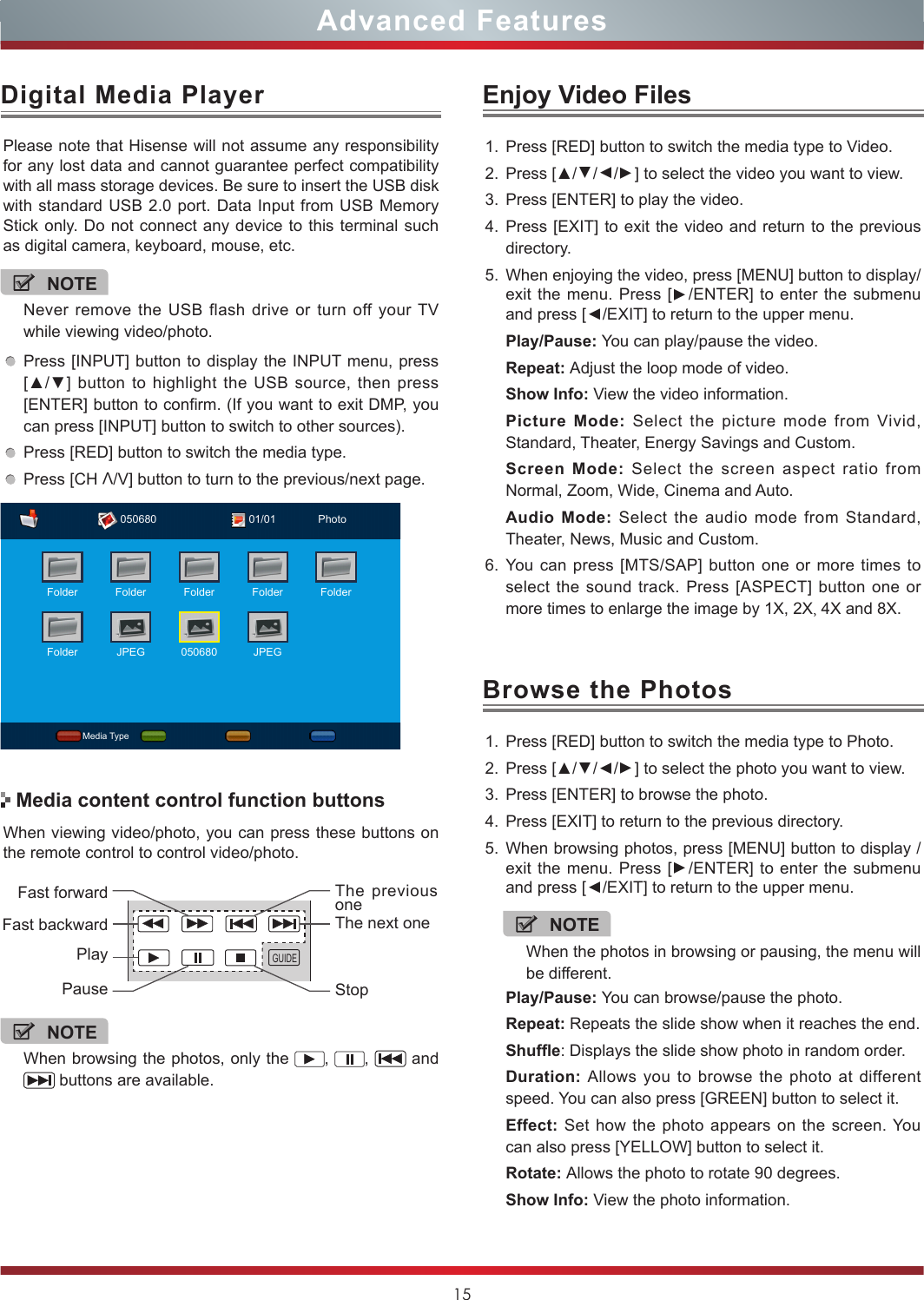 15Digital Media PlayerAdvanced FeaturesPlease note that Hisense will not assume any responsibility for any lost data and cannot guarantee perfect compatibility with all mass storage devices. Be sure to insert the USB disk with standard USB 2.0 port. Data Input from USB Memory Stick only. Do not connect any device to this terminal such as digital camera, keyboard, mouse, etc.Press [INPUT] button to display the INPUT menu, press  [▲/▼] button to highlight the USB source, then press [ENTER] button to confirm. (If you want to exit DMP, you can press [INPUT] button to switch to other sources).Press [RED] button to switch the media type.Press [CH V/V] button to turn to the previous/next page.When viewing video/photo, you can press these buttons on the remote control to control video/photo.Media content control function buttonsNOTENever remove the USB flash drive or turn off your TV while viewing video/photo.NOTEWhen browsing the photos, only the  ,  ,   and  buttons are available.Enjoy Video FilesBrowse the Photos1. Press [RED] button to switch the media type to Video.2. Press [▲/▲/▲/▲] to select the video you want to view.3. Press [ENTER] to play the video.4. Press [EXIT] to exit the video and return to the previous directory.5. When enjoying the video, press [MENU] button to display/exit the menu. Press [▲/ENTER] to enter the submenu and press [▲/EXIT] to return to the upper menu.Play/Pause: You can play/pause the video.Repeat: Adjust the loop mode of video.Show Info: View the video information.Picture Mode: Select the picture mode from Vivid, Standard, Theater, Energy Savings and Custom.Screen Mode: Select the screen aspect ratio from Normal, Zoom, Wide, Cinema and Auto.Audio Mode: Select the audio mode from Standard, Theater, News, Music and Custom.6. You can press [MTS/SAP] button one or more times to select the sound track. Press [ASPECT] button one or more times to enlarge the image by 1X, 2X, 4X and 8X. 1. Press [RED] button to switch the media type to Photo.2. Press [▲/▲/▲/▲] to select the photo you want to view.3. Press [ENTER] to browse the photo.4. Press [EXIT] to return to the previous directory.5. When browsing photos, press [MENU] button to display /exit the menu. Press [▲/ENTER] to enter the submenu and press [▲/EXIT] to return to the upper menu.Play/Pause: You can browse/pause the photo.Repeat: Repeats the slide show when it reaches the end. Shufe: Displays the slide show photo in random order. Duration: Allows you to browse the photo at different speed. You can also press [GREEN] button to select it.Effect: Set how the photo appears on the screen. You can also press [YELLOW] button to select it.Rotate: Allows the photo to rotate 90 degrees.Show Info: View the photo information.GUIDEFast forwardPlayPauseFast backwardThe previous oneThe next oneStopNOTEWhen the photos in browsing or pausing, the menu will be different.Media Type01/01050680 PhotoFolderFolderFolder Folder Folder FolderJPEG 050680 JPEG