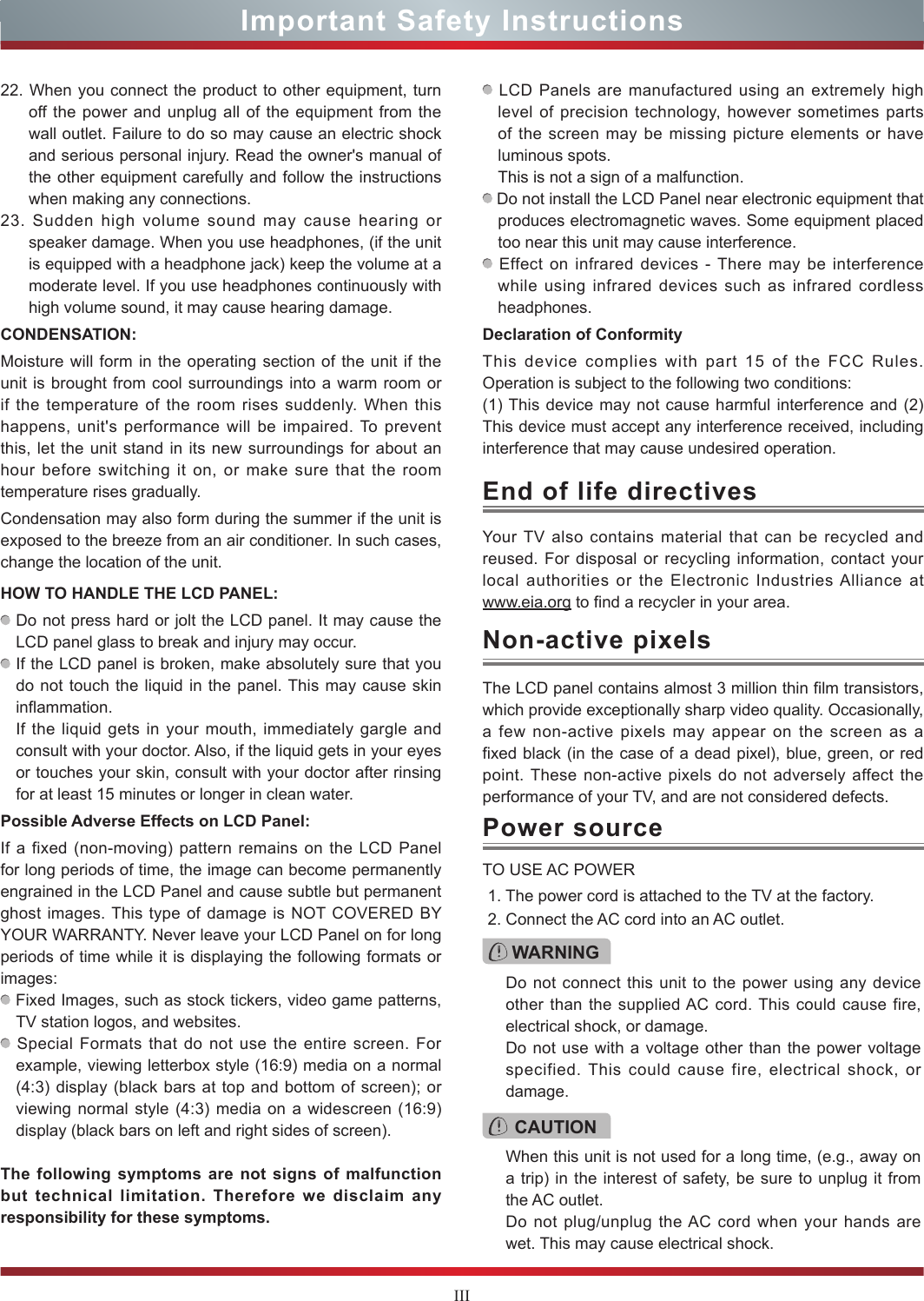 IIIImportant Safety InstructionsYour TV also contains material that can be recycled and reused. For disposal or recycling information, contact your local authorities or the Electronic Industries Alliance at  www.eia.org to find a recycler in your area.End of life directivesPower sourceWARNINGDo not connect this unit to the power using any device other than the supplied AC cord. This could cause fire, electrical shock, or damage.Do not use with a voltage other than the power voltage specified. This could cause fire, electrical shock, or damage.TO USE AC POWER1. The power cord is attached to the TV at the factory.2. Connect the AC cord into an AC outlet.CAUTIONWhen this unit is not used for a long time, (e.g., away on a trip) in the interest of safety, be sure to unplug it from the AC outlet.Do not plug/unplug the AC cord when your hands are wet. This may cause electrical shock.The LCD panel contains almost 3 million thin film transistors, which provide exceptionally sharp video quality. Occasionally, a few non-active pixels may appear on the screen as a fixed black (in the case of a dead pixel), blue, green, or red point. These non-active pixels do not adversely affect the performance of your TV, and are not considered defects.Non-active pixels22. When you connect the product to other equipment, turn off the power and unplug all of the equipment from the wall outlet. Failure to do so may cause an electric shock and serious personal injury. Read the owner&apos;s manual of the other equipment carefully and follow the instructions when making any connections.23. Sudden high volume sound may cause hearing or speaker damage. When you use headphones, (if the unit is equipped with a headphone jack) keep the volume at a moderate level. If you use headphones continuously with high volume sound, it may cause hearing damage.CONDENSATION: Moisture will form in the operating section of the unit if the unit is brought from cool surroundings into a warm room or if the temperature of the room rises suddenly. When this happens, unit&apos;s performance will be impaired. To prevent this, let the unit stand in its new surroundings for about an hour before switching it on, or make sure that the room temperature rises gradually.Condensation may also form during the summer if the unit is exposed to the breeze from an air conditioner. In such cases, change the location of the unit.HOW TO HANDLE THE LCD PANEL:  Do not press hard or jolt the LCD panel. It may cause the LCD panel glass to break and injury may occur. If the LCD panel is broken, make absolutely sure that you do not touch the liquid in the panel. This may cause skin inflammation.If the liquid gets in your mouth, immediately gargle and consult with your doctor. Also, if the liquid gets in your eyes or touches your skin, consult with your doctor after rinsing for at least 15 minutes or longer in clean water.Possible Adverse Effects on LCD Panel: If a fixed (non-moving) pattern remains on the LCD Panel for long periods of time, the image can become permanently engrained in the LCD Panel and cause subtle but permanent ghost images. This type of damage is NOT COVERED BY YOUR WARRANTY. Never leave your LCD Panel on for long periods of time while it is displaying the following formats or images: Fixed Images, such as stock tickers, video game patterns, TV station logos, and websites. Special Formats that do not use the entire screen. For example, viewing letterbox style (16:9) media on a normal (4:3) display (black bars at top and bottom of screen); or viewing normal style (4:3) media on a widescreen (16:9) display (black bars on left and right sides of screen).The following symptoms are not signs of malfunction but technical limitation. Therefore we disclaim any responsibility for these symptoms. LCD Panels are manufactured using an extremely high level of precision technology, however sometimes parts of the screen may be missing picture elements or have luminous spots.This is not a sign of a malfunction. Do not install the LCD Panel near electronic equipment that produces electromagnetic waves. Some equipment placed too near this unit may cause interference. Effect on infrared devices - There may be interference while using infrared devices such as infrared cordless headphones.Declaration of ConformityThis device complies with part 15 of the FCC Rules. Operation is subject to the following two conditions:(1) This device may not cause harmful interference and (2)This device must accept any interference received, including interference that may cause undesired operation.