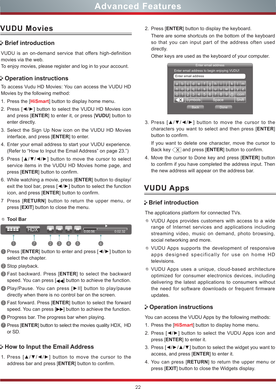 22Advanced FeaturesVUDU MoviesVUDU is an on-demand service that offers high-definition movies via the web.To enjoy movies, please register and log in to your account.To access Vudu HD Movies: You can access the VUDU HD Movies by the following method:1. Press the [HiSmart] button to display home menu.2. Press [◄/►] button to select the VUDU HD Movies icon and press [ENTER] to enter it, or press [VUDU] button to enter directly.  3. Select the Sign Up Now icon on the VUDU HD Movies interface, and press [ENTER] to enter.4. Enter your email address to start your VUDU experience. (Refer to “How to Input the Email Address” on page 23.”)5Press [▲/▼/◄/►] button to  move  the  cursor to select service items in the VUDU HD Movies home page, and press [ENTER] button to confirm.6. While watching a movie, press [ENTER] button to display/exit the tool bar, press [◄/►] button to select the function icon, and press [ENTER] button to confirm. 7Press [RETURN] button to return the upper menu, or press [EXIT] button to close the menu.Brief introductionOperation instructionsHow to Input the Email AddressTool Bar1Press [ENTER] button to enter and press [◄/►] button to select the chapter. 2Stop playback.3Fast backward. Press [ENTER] to select the backward speed. You can press [ ] button to achieve the function.4Play/Pause. You  can press [►II] button to play/pause directly when there is no control bar on the screen.5Fast forward. Press [ENTER] button to select the forward speed. You can press [ ] button to achieve the function.6Progress bar. The progress bar when playing.7Press [ENTER] button to select the movies quality HDX,  HD or SD.1. Press  [▲/▼/◄/►]  button  to  move  the  cursor  to  the address bar and press [ENTER] button to confirm.a b c d e f g h i j k l mn o p q r s t u v w x y z0123456789@.comSymbols Space ShiftEnter email addressBack DoneEnter email addressEnter email address to begin enjoying VUDU!3. Press  [▲/▼/◄/►]  button  to  move  the  cursor  to  the characters you want to select and then press [ENTER] button to confirm. If you want to delete one character, move the cursor to Back key   and press [ENTER] button to confirm.4. Move the cursor to Done key and press [ENTER] button to confirm if you have completed the address input. Then the new address will appear on the address bar.2. Press [ENTER] button to display the keyboard.There are some shortcuts on the bottom of the keyboard so that you can input part of the address often used directly.Other keys are used as the keyboard of your computer. Brief introductionVUDU AppsThe applications platform for connected TVs.VUDU Apps provides customers with access to a wide range of Internet services and applications including streaming video, music on demand, photo browsing, social networking and more.VUDU Apps supports the development of responsive apps designed specifically for use on home HD televisions.VUDU Apps uses a unique, cloud-based architecture optimized for consumer electronics devices, including delivering the latest applications to consumers without the need for software downloads or frequent firmware updates.Operation instructionsYou can access the VUDU Apps by the following methods:1. Press the [HiSmart] button to display home menu.2. Press [◄/►] button  to  select the VUDU Apps icon and press [ENTER] to enter it.3. Press [◄/►/▲/▼] button to select the widget you want to access, and press [ENTER] to enter it. 4. You can press [RETURN] to return the upper menu or press [EXIT] button to close the Widgets display.0:00:56                      0:02:321 2 3 4 5 67HDX