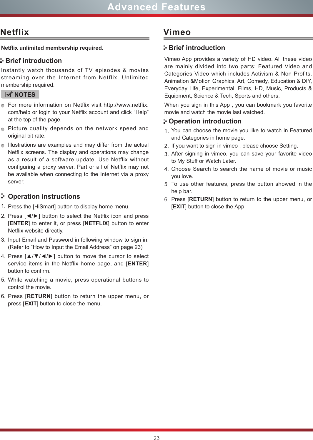 23Advanced FeaturesNetflixNetix unlimited membership required.Instantly watch thousands of TV episodes &amp; movies streaming over the Internet from Netflix. Unlimited membership required.NOTESFor more information on Netflix visit http://www.netflix.com/help or login to your Netflix account and click “Help” at the top of the page.Picture quality depends on the network speed and original bit rate.Illustrations are examples and may differ from the actual Netflix screens. The display and operations may change as a result of a software update. Use Netflix without configuring a proxy server. Part or all of Netflix may not be available when connecting to the Internet via a proxy server.Operation instructions1. Press the [HiSmart] button to display home menu.2. Press [◄/►] button to select the  Netflix icon and press [ENTER] to enter it, or press [NETFLIX] button to enter Netflix website directly. 3. Input Email and Password in following window to sign in. (Refer to “How to Input the Email Address” on page 23)4. Press [▲/▼/◄/►] button to  move  the  cursor to select service items in the Netflix home page, and [ENTER] button to confirm.5. While watching a movie, press operational buttons to control the movie. 6. Press [RETURN] button to return the upper menu, or press [EXIT] button to close the menu.Brief introductionVimeoVimeo App provides a variety of HD video. All these video are mainly divided into two parts: Featured Video and Categories Video which includes Activism &amp; Non Profits, Animation &amp;Motion Graphics, Art, Comedy, Education &amp; DIY, Everyday Life, Experimental, Films, HD, Music, Products &amp; Equipment, Science &amp; Tech, Sports and others.When you sign in this App , you can bookmark you favorite movie and watch the movie last watched.1. You can choose the movie you like to watch in Featured and Categories in home page.2. If you want to sign in vimeo , please choose Setting.3. After signing in vimeo, you can save your favorite video to My Stuff or Watch Later.4. Choose Search to search the name of movie or music you love.5To use other features, press the button showed in the help bar.6Press [RETURN] button to return to the upper menu, or [EXIT] button to close the App.Brief introductionOperation introduction