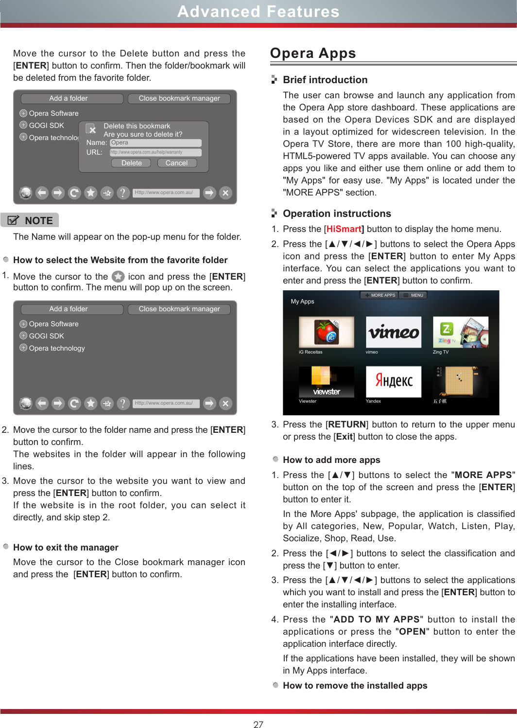 27Advanced FeaturesOpera AppsHow to select the Website from the favorite folder1. Move the cursor to the   icon and press the [ENTER] button to confirm. The menu will pop up on the screen.Add a folder                          Close bookmark managerOpera SoftwareGOGI SDKOpera technology?Http://www.opera.com.au/2. Move the cursor to the folder name and press the [ENTER] button to confirm. The websites in the folder will appear in the following lines.3. Move the cursor to the website you want to view and press the [ENTER] button to confirm.If the website is in the root folder, you can select it  directly, and skip step 2.How to exit the managerMove the cursor to the Close bookmark manager icon and press the  [ENTER] button to confirm.NOTEThe Name will appear on the pop-up menu for the folder. Move the cursor to the Delete button and press the [ENTER] button to confirm. Then the folder/bookmark will be deleted from the favorite folder.Add a folder                          Close bookmark managerOpera SoftwareGOGI SDKOpera technology Name:  OperaDelete            CancelDelete this bookmarkAre you sure to delete it?URL:    http://www.opera.com.au/help/warranty?Http://www.opera.com.au/Brief introductionThe user can browse and launch any application from the Opera App store dashboard. These applications are based on the Opera Devices SDK and are displayed in a layout optimized for widescreen television. In the Opera TV Store, there are more than 100 high-quality, HTML5-powered TV apps available. You can choose any apps you like and either use them online or add them to &quot;My Apps&quot; for easy use. &quot;My Apps&quot; is located under the &quot;MORE APPS&quot; section. Operation instructions1. Press the [HiSmart] button to display the home menu.2. Press the [▲/▼/◄/►] buttons to select the Opera Apps icon and press the [ENTER] button to enter My Apps interface. You can select the applications you want to enter and press the [ENTER] button to confirm.   My AppsiG Receitas vimeo Zing TVViewster Yandex 五子棋MORE APPS MENU3. Press the [RETURN] button to return to the upper menu or press the [Exit] button to close the apps.How to add more apps1. Press the  [▲/▼]  buttons  to  select  the  &quot;MORE APPS&quot; button on the top of the screen and press the [ENTER] button to enter it.In the More Apps&apos; subpage, the application is classified by All categories, New, Popular, Watch, Listen, Play, Socialize, Shop, Read, Use.2. Press the  [◄/►] buttons to select the classification and press the [▼] button to enter.3. Press the [▲/▼/◄/►] buttons to select the applications which you want to install and press the [ENTER] button to enter the installing interface. 4. Press the &quot;ADD TO MY APPS&quot; button to install the applications or press the &quot;OPEN&quot; button to enter the application interface directly.If the applications have been installed, they will be shown in My Apps interface.How to remove the installed apps