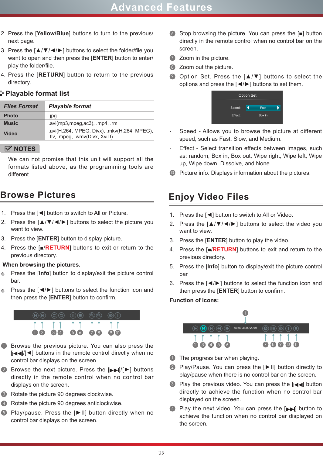 29Browse Pictures Enjoy Video Files1. Press the [◄] button to switch to All or Picture.2. Press the  [▲/▼/◄/►] buttons to select the picture you want to view.3. Press the [ENTER] button to display picture.4. Press the [■/RETURN] buttons to exit or return to the previous directory. When browsing the pictures.Press the [Info] button to display/exit the picture control bar.Press the [◄/►] buttons to select the function icon and then press the [ENTER] button to confirm.1Browse the previous picture. You can also press the []/[◄] buttons in the remote control directly when no control bar displays on the screen.2Browse the next picture. Press the []/[►] buttons directly in the remote control when no control bar displays on the screen.3Rotate the picture 90 degrees clockwise. 4Rotate the picture 90 degrees anticlockwise. 5Play/pause.  Press  the  [►II]  button  directly  when  no control bar displays on the screen.1 2 3 4 5 6 7 8 9101. Press the [◄] button to switch to All or Video.2. Press the [▲/▼/◄/►] buttons  to select the video you want to view.3. Press the [ENTER] button to play the video.4. Press the [■/RETURN] buttons to exit and return to the previous directory.5. Press the [Info] button to display/exit the picture control bar6. Press the [◄/►] buttons to select the function icon and then press the [ENTER] button to confirm.Function of icons:2 3 4 5 617 8 910  1100:00:36/00:20:011The progress bar when playing.2Play/Pause. You can  press  the [►II] button directly to play/pause when there is no control bar on the screen.3Play the previous video. You can press the [ ] button directly to achieve the function when no control bar displayed on the screen.4Play the next video. You can press the [ ] button to achieve the function when no control bar displayed on the screen.Files Format Playable formatPhoto .jpgMusic .avi(mp3,mpeg,ac3), .mp4, .rmVideo .avi(H.264,  MPEG,  Divx),  .mkv(H.264,  MPEG),                                                                 .flv, .mpeg, .wmv(Divx, XviD) NOTESWe can not promise that this unit will support all the formats listed above, as the programming tools are different. Playable format list6Stop browsing the picture. You can press the [■] button directly in the remote control when no control bar on the screen.7Zoom in the picture. 8Zoom out the picture. 9Option  Set.  Press  the  [▲/▼]  buttons  to  select  the options and press the [◄/►] buttons to set them.                 Option SetSpeed:Effect:FastBox in・Speed - Allows you to browse the picture at different speed, such as Fast, Slow, and Medium.・Effect - Select transition effects between images, such as: random, Box in, Box out, Wipe right, Wipe left, Wipe up, Wipe down, Dissolve, and None. 10Picture info. Displays information about the pictures.2. Press the [Yellow/Blue] buttons to turn to the previous/next page.3. Press the [▲/▼/◄/►] buttons to select the folder/file you want to open and then press the [ENTER] button to enter/play the folder/file.4. Press the [RETURN] button to return to the previous directory.Advanced Features