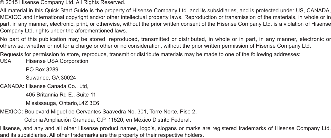 © 2015 Hisense Company Ltd. All Rights Reserved.All material in this Quick Start Guide is the property of Hisense Company Ltd. and its subsidiaries, and is protected under US, CANADA, MEXICO and International copyright and/or other intellectual property laws. Reproduction or transmission of the materials, in whole or in part, in any manner, electronic, print, or otherwise, without the prior written consent of the Hisense Company Ltd. is a violation of Hisense Company Ltd. rights under the aforementioned laws.No part of this publication may be stored, reproduced, transmitted or distributed, in whole or in part, in any manner, electronic or otherwise, whether or not for a charge or other or no consideration, without the prior written permission of Hisense Company Ltd.Requests for permission to store, reproduce, transmit or distribute materials may be made to one of the following addresses:USA:         Hisense USA Corporation                 PO Box 3289                 Suwanee, GA 30024CANADA: Hisense Canada Co., Ltd,                  405 Britannia Rd E., Suite 11                 Mississauga, Ontario,L4Z 3E6MEXICO: Boulevard Miguel de Cervantes Saavedra No. 301, Torre Norte, Piso 2,                Colonia Ampliación Granada, C.P. 11520, en México Distrito Federal. Hisense, and any and all other Hisense product names, logo’s, slogans or marks are registered trademarks of Hisense Company Ltd. and its subsidiaries. All other trademarks are the property of their respective holders.