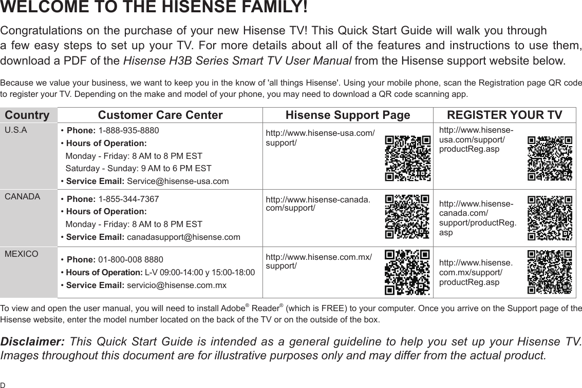 DWELCOME TO THE HISENSE FAMILY!Congratulations on the purchase of your new Hisense TV! This Quick Start Guide will walk you through a few easy steps to set up your TV. For more details about all of the features and instructions to use them, download a PDF of the Hisense H3B Series Smart TV User Manual from the Hisense support website below.Because we value your business, we want to keep you in the know of &apos;all things Hisense&apos;. Using your mobile phone, scan the Registration page QR code to register your TV. Depending on the make and model of your phone, you may need to download a QR code scanning app.Country  Customer Care Center Hisense Support Page REGISTER YOUR TVU.S.A •Phone: 1-888-935-8880•Hours of Operation:  Monday - Friday: 8 AM to 8 PM EST  Saturday - Sunday: 9 AM to 6 PM EST•Service Email: Service@hisense-usa.comhttp://www.hisense-usa.com/support/http://www.hisense-usa.com/support/productReg.aspCANADA •Phone: 1-855-344-7367•Hours of Operation:  Monday - Friday: 8 AM to 8 PM EST•Service Email: canadasupport@hisense.comhttp://www.hisense-canada.com/support/ http://www.hisense-canada.com/support/productReg.aspMEXICO •Phone: 01-800-008 8880• Hours of Operation: L-V 09:00-14:00 y 15:00-18:00•Service Email: servicio@hisense.com.mxhttp://www.hisense.com.mx/support/ http://www.hisense.com.mx/support/productReg.aspTo view and open the user manual, you will need to install Adobe® Reader® (which is FREE) to your computer. Once you arrive on the Support page of the Hisense website, enter the model number located on the back of the TV or on the outside of the box.Disclaimer: This Quick Start Guide is intended as a general guideline to help you set up your Hisense TV. Images throughout this document are for illustrative purposes only and may differ from the actual product.