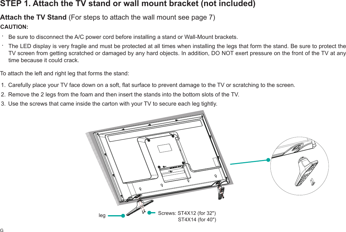 GSTEP 1. Attach the TV stand or wall mount bracket (not included)Attach the TV Stand (For steps to attach the wall mount see page 7)CAUTION:Be sure to disconnect the A/C power cord before installing a stand or Wall-Mount brackets.The LED display is very fragile and must be protected at all times when installing the legs that form the stand. Be sure to protect the TV screen from getting scratched or damaged by any hard objects. In addition, DO NOT exert pressure on the front of the TV at any time because it could crack.To attach the left and right leg that forms the stand:1. Carefully place your TV face down on a soft, flat surface to prevent damage to the TV or scratching to the screen.2. Remove the 2 legs from the foam and then insert the stands into the bottom slots of the TV. 3. Use the screws that came inside the carton with your TV to secure each leg tightly.leg  Screws: ST4X12 (for 32&quot;)               ST4X14 (for 40&quot;)