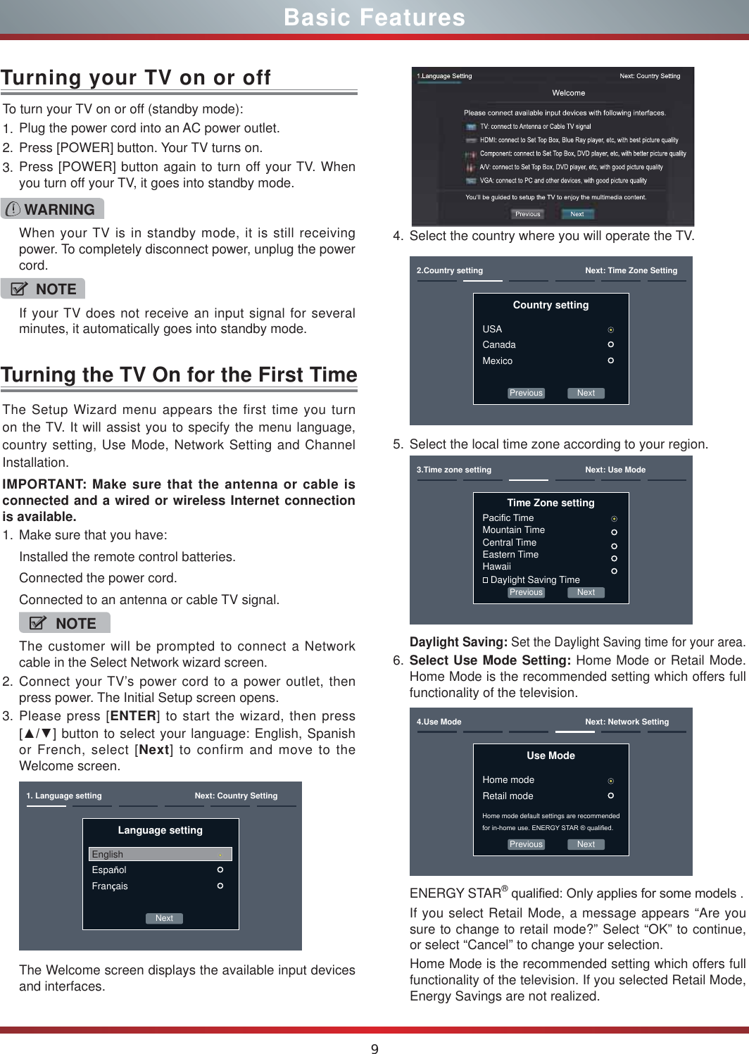 9Basic FeaturesTurning the TV On for the First TimeThe Setup Wizard menu appears the first time you turn on the TV. It will assist you to specify the menu language, country setting, Use Mode, Network Setting and Channel Installation.IMPORTANT: Make sure that the antenna or cable is connected and a wired or wireless Internet connection is available.1. Make sure that you have:Installed the remote control batteries.Connected the power cord.Connected to an antenna or cable TV signal.NOTEThe customer will be prompted to connect a Network cable in the Select Network wizard screen.2. Connect your TV’s power cord to a power outlet, then press power. The Initial Setup screen opens.3. Please press [ENTER] to start the wizard, then press &gt;ŸŸ] button to select your language: English, Spanish or French, select [Next] to confirm and move to the Welcome screen. Next1. Language setting Next: Country SettingLanguage settingEnglishEspañolFrançaisThe Welcome screen displays the available input devices and interfaces.4. Select the country where you will operate the TV.Previous Next2.Country setting Next: Time Zone SettingCountry settingUSACanadaMexico5. Select the local time zone according to your region.Previous Next3.Time zone setting Next: Use ModeTime Zone setting3DFL¿F7LPHMountain TimeCentral TimeEastern TimeHawaii Daylight Saving TimeDaylight Saving: Set the Daylight Saving time for your area.6. Select Use Mode Setting: Home Mode or Retail Mode. Home Mode is the recommended setting which offers full functionality of the television.Previous Next4.Use Mode Next: Network SettingUse ModeHome modeRetail modeHome mode default settings are recommended IRULQKRPHXVH(1(5*&lt;67$5TXDOL¿HGENERGY STAR®TXDOL¿HG2QO\DSSOLHVIRUVRPHPRGHOVIf you select Retail Mode, a message appears “Are you sure to change to retail mode?” Select “OK” to continue, or select “Cancel” to change your selection.Home Mode is the recommended setting which offers full functionality of the television. If you selected Retail Mode, Energy Savings are not realized.To turn your TV on or off (standby mode):1. Plug the power cord into an AC power outlet.2. Press [POWER] button. Your TV turns on. 3. Press [POWER] button again to turn off your TV. When you turn off your TV, it goes into standby mode.Turning your TV on or offWARNINGWhen your TV is in standby mode, it is still receiving power. To completely disconnect power, unplug the power cord.NOTEIf your TV does not receive an input signal for several minutes, it automatically goes into standby mode.