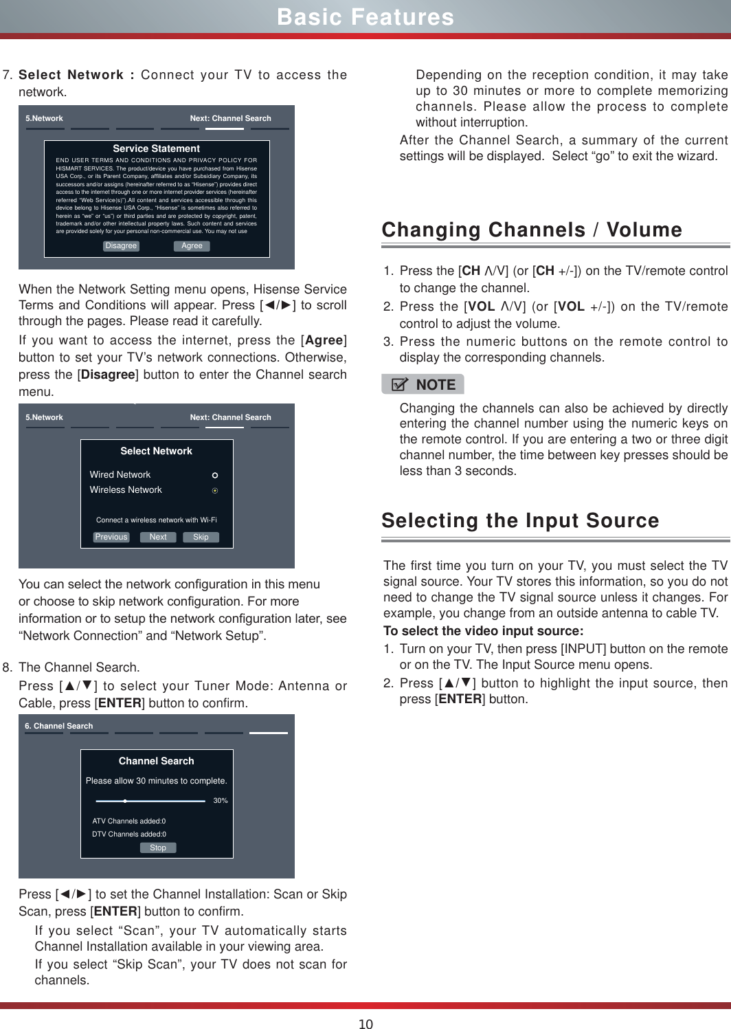 10Basic Features8. The Channel Search.Press [Ÿ/Ÿ] to select your Tuner Mode: Antenna or Cable, press [ENTER] button to confirm.Channel SearchPlease allow 30 minutes to complete.30%Stop6. Channel SearchATV Channels added:0DTV Channels added:0Press [Ÿ/Ÿ] to set the Channel Installation: Scan or Skip Scan, press [ENTER] button to confirm.If you select “Scan”, your TV automatically starts Channel Installation available in your viewing area.If you select “Skip Scan”, your TV does not scan for channels.1. Press the [CH V/V] (or [CH +/-]) on the TV/remote control to change the channel.2. Press the [VOL V/V] (or [VOL +/-]) on the TV/remote control to adjust the volume.3. Press the numeric buttons on the remote control to display the corresponding channels.Changing Channels / VolumeThe first time you turn on your TV, you must select the TV signal source. Your TV stores this information, so you do not need to change the TV signal source unless it changes. For example, you change from an outside antenna to cable TV.To select the video input source:1. Turn on your TV, then press [INPUT] button on the remote or on the TV. The Input Source menu opens.2. Press [ŸŸ] button to highlight the input source, then press [ENTER] button.Selecting the Input SourceNOTEChanging the channels can also be achieved by directly entering the channel number using the numeric keys on the remote control. If you are entering a two or three digit channel number, the time between key presses should be less than 3 seconds.7. Select Network : Connect your TV to access the network.5.Network  Next: Channel SearchEND USER TERMS AND CONDITIONS AND PRIVACY POLICY FOR HISMART SERVICES. The product/device you have purchased from Hisense 86$&amp;RUS RULWV3DUHQW&amp;RPSDQ\DI¿OLDWHV DQGRU6XEVLGLDU\&amp;RPSDQ\LWVsuccessors and/or assigns (hereinafter referred to as “Hisense”) provides direct access to the internet through one or more internet provider services (hereinafter referred “Web Service(s)”).All content and services accessible through this device belong to Hisense USA Corp., “Hisense” is sometimes also referred to herein as “we” or “us”) or third parties and are protected by copyright, patent, trademark and/or other intellectual property laws. Such content and services are provided solely for your personal non-commercial use. You may not useService StatementAgreeDisagreeWhen the Network Setting menu opens, Hisense Service 7HUPVDQG&amp;RQGLWLRQVZLOODSSHDU3UHVV&gt;ŻŹ@WRVFUROOthrough the pages. Please read it carefully.If you want to access the internet, press the [Agree] button to set your TV’s network connections. Otherwise, press the [Disagree] button to enter the Channel search menu.Previous Next5.Network  Next: Channel SearchSelect Network Wired NetworkWireless NetworkConnect a wireless network with Wi-FiSkip&lt;RXFDQVHOHFWWKHQHWZRUNFRQ¿JXUDWLRQLQWKLVPHQXRUFKRRVHWRVNLSQHWZRUNFRQ¿JXUDWLRQ)RUPRUHLQIRUPDWLRQRUWRVHWXSWKHQHWZRUNFRQ¿JXUDWLRQODWHUVHH“Network Connection” and “Network Setup”.Depending on the reception condition, it may take up to 30 minutes or more to complete memorizing channels. Please allow the process to complete without interruption.After the Channel Search, a summary of the current settings will be displayed.  Select “go” to exit the wizard.