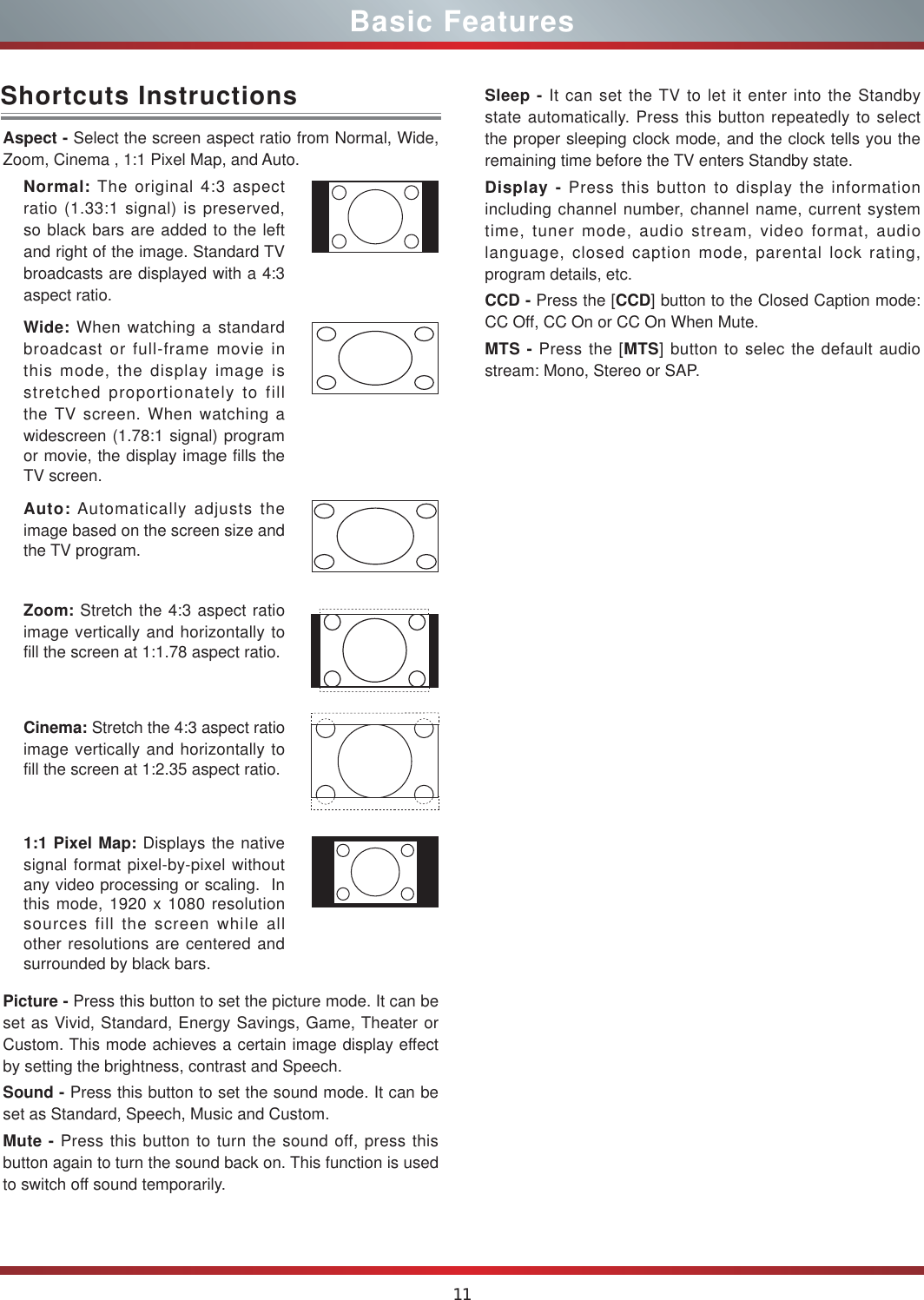 11Aspect - Select the screen aspect ratio from Normal, Wide, Zoom, Cinema , 1:1 Pixel Map, and Auto.Normal: The original 4:3 aspect ratio (1.33:1 signal) is preserved, so black bars are added to the left and right of the image. Standard TV broadcasts are displayed with a 4:3 aspect ratio.Wide: When watching a standard broadcast or full-frame movie in this mode, the display image is stretched proportionately to fill the TV screen. When watching a widescreen (1.78:1 signal) program or movie, the display image fills the TV screen.Auto: Automatically adjusts the image based on the screen size and the TV program.Zoom: Stretch the 4:3 aspect ratio image vertically and horizontally to fill the screen at 1:1.78 aspect ratio.Cinema: Stretch the 4:3 aspect ratio image vertically and horizontally to fill the screen at 1:2.35 aspect ratio. 1:1 Pixel Map: Displays the native signal format pixel-by-pixel without any video processing or scaling.  In this mode, 1920 x 1080 resolution sources fill the screen while all other resolutions are centered and surrounded by black bars. Picture - Press this button to set the picture mode. It can be set as Vivid, Standard, Energy Savings, Game, Theater or Custom. This mode achieves a certain image display effect by setting the brightness, contrast and Speech.Sound - Press this button to set the sound mode. It can be set as Standard, Speech, Music and Custom.Mute - Press this button to turn the sound off, press this button again to turn the sound back on. This function is used to switch off sound temporarily.Shortcuts Instructions Sleep - It can set the TV to let it enter into the Standby state automatically. Press this button repeatedly to select the proper sleeping clock mode, and the clock tells you the remaining time before the TV enters Standby state. Display - Press this button to display the information   including channel number, channel name, current system time, tuner mode, audio stream, video format, audio language, closed caption mode, parental lock rating, program details, etc.CCD - Press the [CCD] button to the Closed Caption mode: CC Off, CC On or CC On When Mute.MTS - Press the [MTS] button to selec the default audio stream: Mono, Stereo or SAP.Basic Features