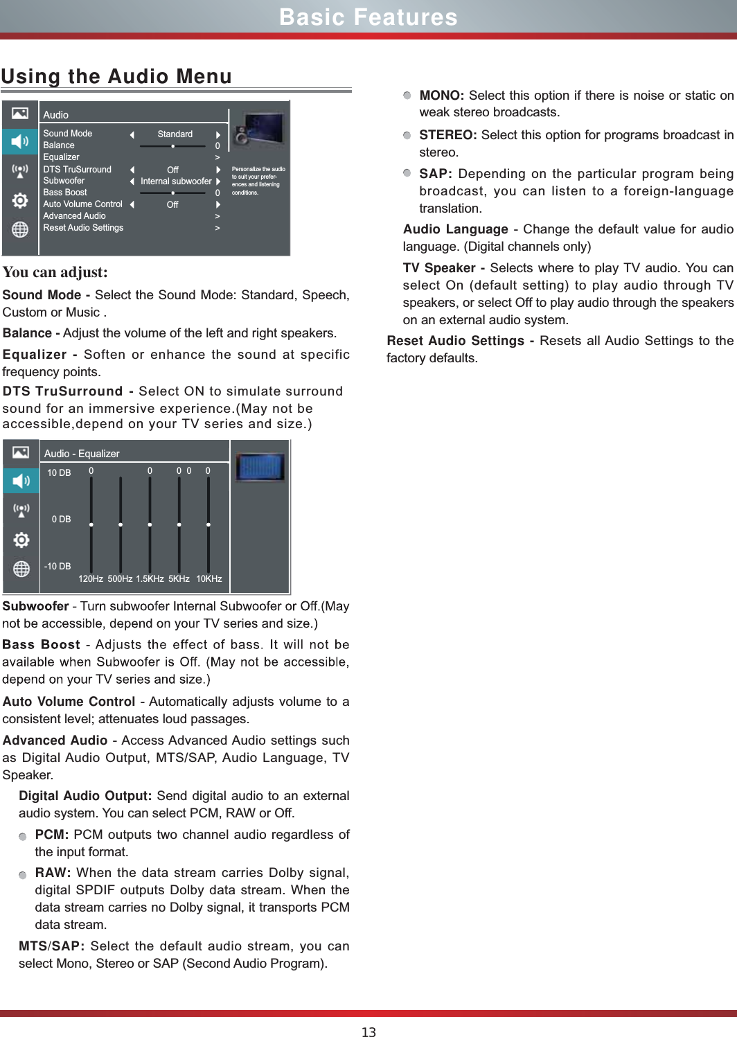 13Basic FeaturesUsing the Audio MenuYou can adjust: Sound Mode - Select the Sound Mode: Standard, Speech, Custom or Music .Balance - Adjust the volume of the left and right speakers.Equalizer - Soften or enhance the sound at specific frequency points.DTS TruSurround - Select ON to simulate surroundsound for an immersive experience.(May not be accessible,depend on your TV series and size.)Auto Volume Control - Automatically adjusts volume to a consistent level; attenuates loud passages.Advanced Audio - Access Advanced Audio settings such as Digital Audio Output, MTS/SAP, Audio Language, TV Speaker. Digital Audio Output: Send digital audio to an external audio system. You can select PCM, RAW or Off.PCM: PCM outputs two channel audio regardless of the input format.RAW: When the data stream carries Dolby signal, digital SPDIF outputs Dolby data stream. When the data stream carries no Dolby signal, it transports PCM data stream.MTS/SAP: Select the default audio stream, you can select Mono, Stereo or SAP (Second Audio Program). MONO: Select this option if there is noise or static on weak stereo broadcasts.STEREO: Select this option for programs broadcast in stereo.SAP: Depending on the particular program being broadcast, you can listen to a foreign-language translation.Audio Language - Change the default value for audio language. (Digital channels only)TV Speaker - Selects where to play TV audio. You can select On (default setting) to play audio through TV speakers, or select Off to play audio through the speakers on an external audio system.Reset Audio Settings - Resets all Audio Settings to the factory defaults.Audio - Equalizer10 DB 0 DB-10 DB0120Hz 500Hz 1.5KHz 5KHz 10KHz0000AudioPersonalize the audio to suit your prefer-ences and listening conditions.Sound ModeBalanceEqualizerDTS TruSurroundSubwooferBass BoostAuto Volume ControlAdvanced AudioReset Audio SettingsStandardOff0&gt;0&gt;&gt;Internal subwooferOff