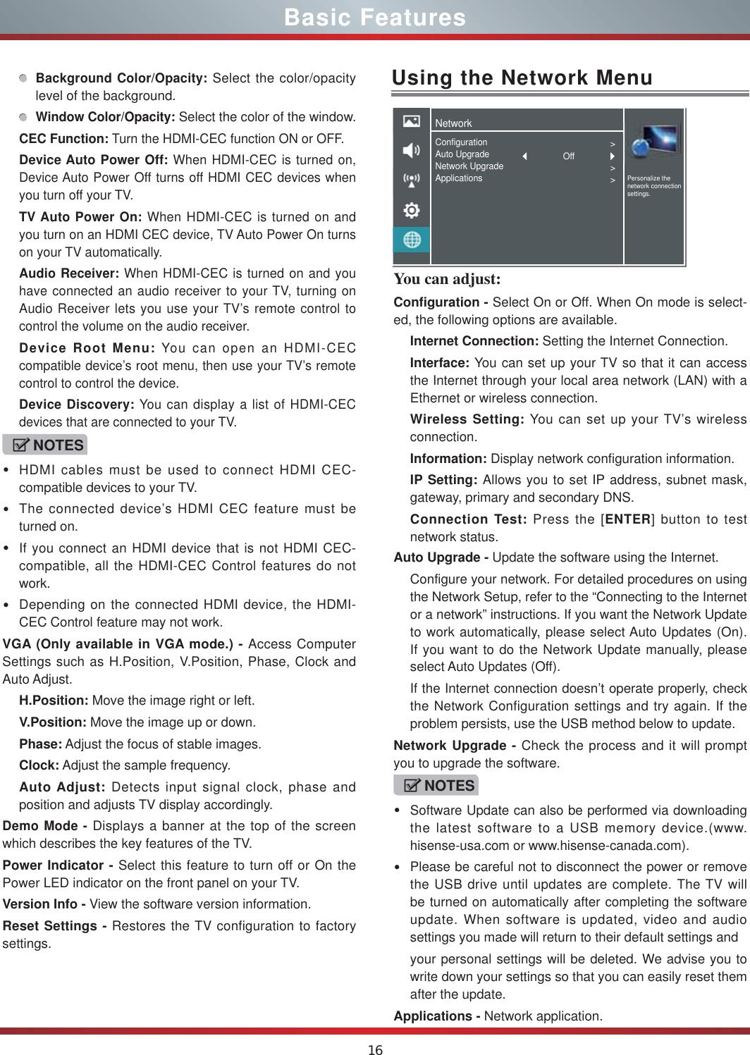 16You can adjust: Configuration - Select On or Off. When On mode is select-ed, the following options are available.Internet Connection: Setting the Internet Connection.Interface: You can set up your TV so that it can access the Internet through your local area network (LAN) with a Ethernet or wireless connection.Wireless Setting: You can set up your TV’s wireless connection.Information: Display network configuration information.IP Setting: Allows you to set IP address, subnet mask, gateway, primary and secondary DNS.Connection Test: Press the [ENTER] button to test network status.Basic FeaturesBackground Color/Opacity: Select the color/opacity level of the background.Window Color/Opacity: Select the color of the window.CEC Function: Turn the HDMI-CEC function ON or OFF. Device Auto Power Off: When HDMI-CEC is turned on, Device Auto Power Off turns off HDMI CEC devices when you turn off your TV.TV Auto Power On: When HDMI-CEC is turned on and you turn on an HDMI CEC device, TV Auto Power On turns on your TV automatically.Audio Receiver: When HDMI-CEC is turned on and you have connected an audio receiver to your TV, turning on Audio Receiver lets you use your TV’s remote control to control the volume on the audio receiver.Device Root Menu: You can open an HDMI-CEC compatible device’s root menu, then use your TV’s remote control to control the device.Device Discovery: You can display a list of HDMI-CEC devices that are connected to your TV.NOTESHDMI cables must be used to connect HDMI CEC-compatible devices to your TV.The connected device’s HDMI CEC feature must be turned on.If you connect an HDMI device that is not HDMI CEC-compatible, all the HDMI-CEC Control features do not work.Depending on the connected HDMI device, the HDMI-CEC Control feature may not work.VGA (Only available in VGA mode.) - Access Computer Settings such as H.Position, V.Position, Phase, Clock and Auto Adjust.H.Position: Move the image right or left.V.Position: Move the image up or down.Phase: Adjust the focus of stable images.Clock: Adjust the sample frequency.Auto Adjust: Detects input signal clock, phase and position and adjusts TV display accordingly.Demo Mode - Displays a banner at the top of the screen which describes the key features of the TV.Power Indicator - Select this feature to turn off or On the Power LED indicator on the front panel on your TV. Version Info - View the software version information.Reset Settings - Restores the TV configuration to factory settings.Using the Network MenuAuto Upgrade - Update the software using the Internet.Configure your network. For detailed procedures on using the Network Setup, refer to the “Connecting to the Internet or a network” instructions. If you want the Network Update to work automatically, please select Auto Updates (On). If you want to do the Network Update manually, please select Auto Updates (Off).If the Internet connection doesn’t operate properly, check the Network Configuration settings and try again. If the problem persists, use the USB method below to update.Network Upgrade - Check the process and it will prompt you to upgrade the software.NOTESSoftware Update can also be performed via downloading the latest software to a USB memory device.(www. hisense-usa.com or www.hisense-canada.com).Please be careful not to disconnect the power or remove the USB drive until updates are complete. The TV will be turned on automatically after completing the software update. When software is updated, video and audio settings you made will return to their default settings andyour personal settings will be deleted. We advise you to write down your settings so that you can easily reset them after the update.Applications - Network application.NetworkPersonalize the network connection settings.ConfigurationAuto UpgradeNetwork UpgradeApplications&gt;&gt;&gt;Off