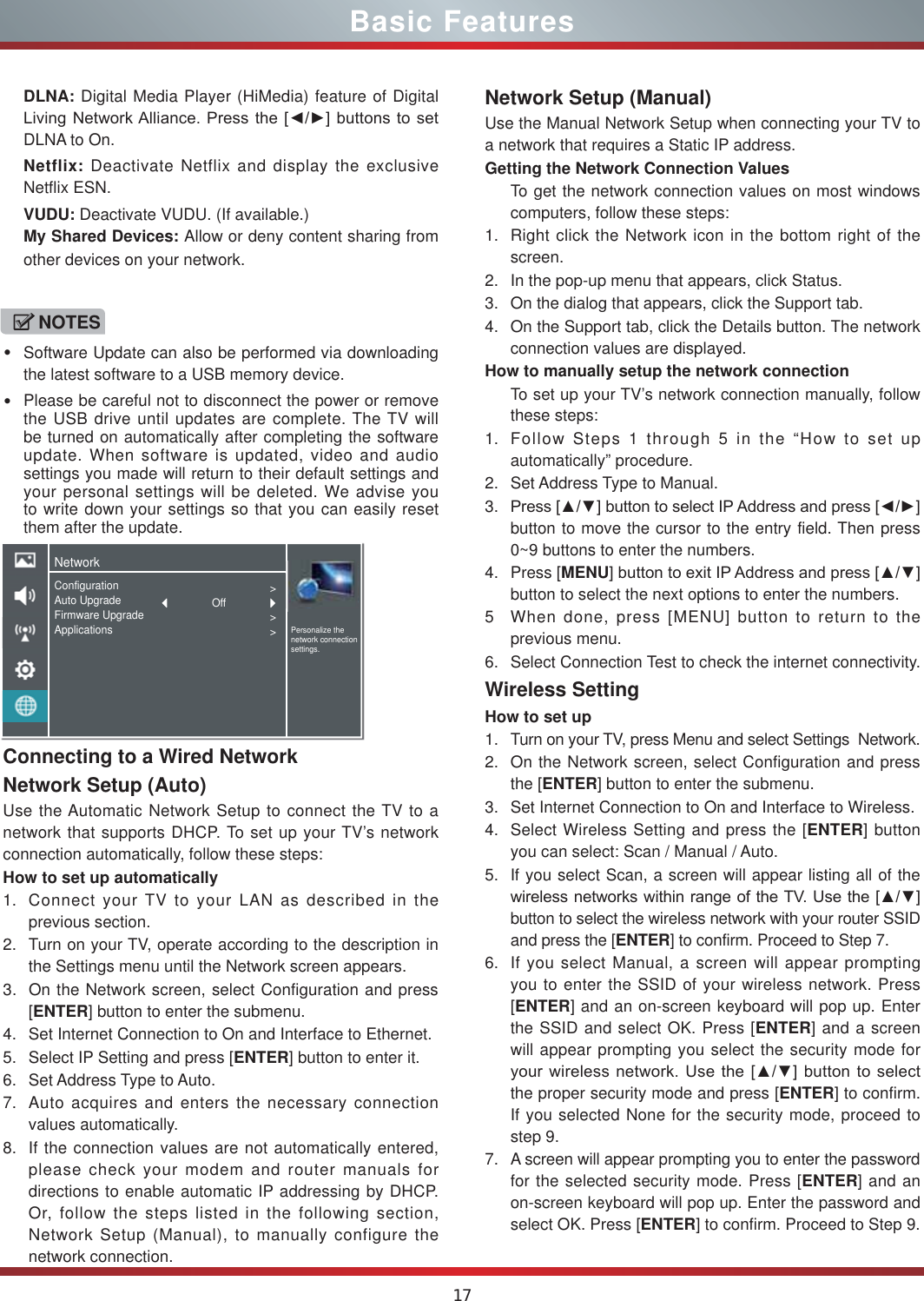 17Basic FeaturesConnecting to a Wired NetworkNetwork Setup (Auto)Use the Automatic Network Setup to connect the TV to a network that supports DHCP. To set up your TV’s network connection automatically, follow these steps:How to set up automatically 1. Connect your TV to your LAN as described in the previous section. 2. Turn on your TV, operate according to the description in the Settings menu until the Network screen appears.3. On the Network screen, select Configuration and press [ENTER] button to enter the submenu.4. Set Internet Connection to On and Interface to Ethernet.5. Select IP Setting and press [ENTER] button to enter it.6. Set Address Type to Auto.7. Auto acquires and enters the necessary connection  values automatically.8. If the connection values are not automatically entered, please check your modem and router manuals for directions to enable automatic IP addressing by DHCP.  Or, follow the steps listed in the following section, Network Setup (Manual), to manually configure the network connection.Network Setup (Manual)Use the Manual Network Setup when connecting your TV to a network that requires a Static IP address.Getting the Network Connection ValuesTo get the network connection values on most windows computers, follow these steps:1. Right click the Network icon in the bottom right of the screen.2. In the pop-up menu that appears, click Status.3. On the dialog that appears, click the Support tab.4. On the Support tab, click the Details button. The network connection values are displayed.How to manually setup the network connectionTo set up your TV’s network connection manually, follow these steps:1. Follow Steps 1 through 5 in the “How to set up automatically” procedure.2. Set Address Type to Manual.3. 3UHVV&gt;Ÿź@EXWWRQWRVHOHFW,3$GGUHVVDQGSUHVV&gt;ŻŹ@button to move the cursor to the entry field. Then press 0~9 buttons to enter the numbers.4. Press [MENU@EXWWRQWRH[LW,3$GGUHVVDQGSUHVV&gt;Ÿź@button to select the next options to enter the numbers. 5 When done, press [MENU] button to return to the previous menu.6. Select Connection Test to check the internet connectivity.  Wireless SettingHow to set up  1. Turn on your TV, press Menu and select Settings  Network.2. On the Network screen, select Configuration and press the [ENTER] button to enter the submenu.3. Set Internet Connection to On and Interface to Wireless.4. Select Wireless Setting and press the [ENTER] button you can select: Scan / Manual / Auto.5. If you select Scan, a screen will appear listing all of the ZLUHOHVVQHWZRUNVZLWKLQUDQJHRI WKH798VHWKH&gt;Ÿź@button to select the wireless network with your router SSID and press the [ENTER] to confirm. Proceed to Step 7.6. If you select Manual, a screen will appear prompting you to enter the SSID of your wireless network. Press [ENTER] and an on-screen keyboard will pop up. Enter the SSID and select OK. Press [ENTER] and a screen will appear prompting you select the security mode for \RXUZLUHOHVVQHWZRUN8VHWKH&gt;Ÿź@EXWWRQWRVHOHFWthe proper security mode and press [ENTER] to confirm. If you selected None for the security mode, proceed to step 9.7. A screen will appear prompting you to enter the password for the selected security mode. Press [ENTER] and an on-screen keyboard will pop up. Enter the password and select OK. Press [ENTER] to confirm. Proceed to Step 9.DLNA: Digital Media Player (HiMedia) feature of Digital /LYLQJ1HWZRUN$OOLDQFH3UHVV WKH&gt;ŻŹ@EXWWRQVWRVHWDLNA to On.Netflix: Deactivate Netflix and display the exclusive Netflix ESN.VUDU: Deactivate VUDU. (If available.)My Shared Devices: Allow or deny content sharing from other devices on your network.NOTESSoftware Update can also be performed via downloading the latest software to a USB memory device.Please be careful not to disconnect the power or remove the USB drive until updates are complete. The TV will be turned on automatically after completing the software update. When software is updated, video and audio settings you made will return to their default settings and your personal settings will be deleted. We advise you to write down your settings so that you can easily reset them after the update.NetworkPersonalize the network connection settings.ConfigurationAuto UpgradeFirmware UpgradeApplications&gt;&gt;&gt;Off