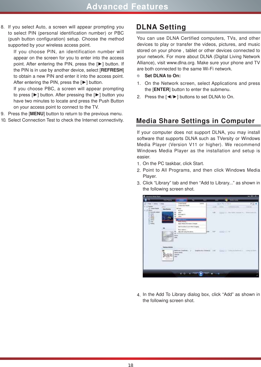 18Advanced FeaturesYou can use DLNA Certified computers, TVs, and other devices to play or transfer the videos, pictures, and music stored on your phone , tablet or other devices connected to your network. For more about DLNA (Digital Living Network Alliance), visit www.dlna.org. Make sure your phone and TV are both connected to the same Wi-Fi network. Set DLNA to On:1. On the Network screen, select Applications and press the [ENTER] button to enter the submenu. 2. 3UHVVWKH&gt;ŻŹ@EXWWRQVWRVHW&apos;/1$WR2QDLNA SettingIf your computer does not support DLNA, you may install  software that supports DLNA such as TVersity or Windows Media Player (Version V11 or higher). We recommend Windows Media Player as the installation and setup is easier.1. On the PC taskbar, click Start.2. Point to All Programs, and then click Windows Media Player.3. Click “Library” tab and then “Add to Library...” as shown in the following screen shot.4. In the Add To Library dialog box, click “Add” as shown in the following screen shot.Media Share Settings in Computer8. If you select Auto, a screen will appear prompting you to select PIN (personal identification number) or PBC (push button configuration) setup. Choose the method supported by your wireless access point. If you choose PIN, an identification number will appear on the screen for you to enter into the access SRLQW$IWHUHQWHULQJWKH 3,1SUHVVWKH&gt;Ź@EXWWRQ ,Ithe PIN is in use by another device, select [REFRESH] to obtain a new PIN and enter it into the access point. $IWHUHQWHULQJWKH3,1SUHVVWKH&gt;Ź@EXWWRQIf you choose PBC, a screen will appear prompting WRSUHVV&gt;Ź@EXWWRQ$IWHUSUHVVLQJWKH&gt;Ź@EXWWRQ\RXhave two minutes to locate and press the Push Button on your access point to connect to the TV.9. Press the [MENU] button to return to the previous menu.10. Select Connection Test to check the Internet connectivity.