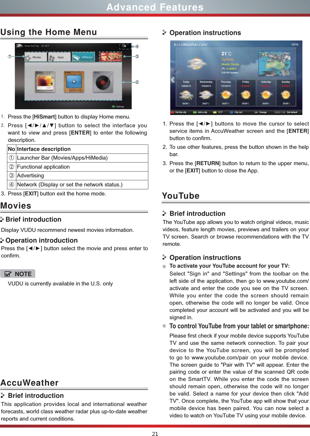 21Advanced Features Press the [HiSmart] button to display Home menu. Press [ŻŹŸź] button to select the interface you want to view and press [ENTER] to enter the following description.No Interface descriptionŚLauncher Bar (Movies/Apps/HiMedia)śFunctional applicationŜAdvertisingŝNetwork (Display or set the network status.) 3. Press [EXIT] button exit the home mode.Using the Home Menu1243Display VUDU recommend newest movies information.Press the [ŻŹ] button select the movie and press enter to confirm. Movies Brief introduction Operation introductionBrief introductionThis application provides local and international weather forecasts, world class weather radar plus up-to-date weather reports and current conditions.Operation instructions      AccuWeather.com®10/1021đSydneyMostly Cloudy5 24MPH2:28 PM UpdatedToday1/29/201320/28đ20/27đ20/27đ20/29đ20/29đ20/26đ1/30/2013 1/31/2013  2/1/2013 2/2/2013 2/3/2013WednesdayDel this city Add a city ˚C/˚F City List Change Set defaultSaturday SundayThursday Friday1. Press the [ŻŹ] buttons to move the cursor to select service items in AccuWeather screen and the [ENTER] button to confirm.2. To use other features, press the button shown in the help bar.3. Press the [RETURN] button to return to the upper menu, or the [EXIT] button to close the App.YouTubeBrief introductionThe YouTube app allows you to watch original videos, music videos, feature length movies, previews and trailers on your TV screen. Search or browse recommendations with the TV remote.Operation instructionsTo activate your YouTube account for your TV:Select &quot;Sign in&quot; and &quot;Settings&quot; from the toolbar on the left side of the application, then go to www.youtube.com/activate and enter the code you see on the TV screen. While you enter the code the screen should remain open, otherwise the code will no longer be valid. Once completed your account will be activated and you will be signed in.To control YouTube from your tablet or smartphone:Please first check if your mobile device supports YouTube TV and use the same network connection. To pair your device to the YouTube screen, you will be prompted to go to www.youtube.com/pair on your mobile device. The screen guide to &quot;Pair with TV&quot; will appear. Enter the pairing code or enter the value of the scanned QR code on the SmartTV. While you enter the code the screen should remain open, otherwise the code will no longer be valid. Select a name for your device then click &quot;Add TV&quot;. Once complete, the YouTube app will show that your mobile device has been paired. You can now select a video to watch on YouTube TV using your mobile device.AccuWeatherVUDU is currently available in the U.S. onlyNOTE