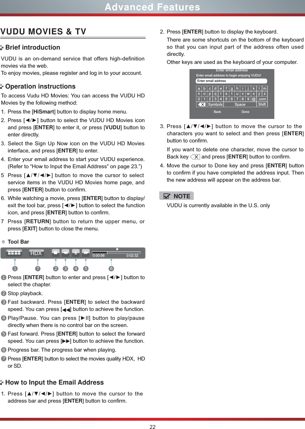 VUDU is currently available in the U.S. only22Advanced FeaturesVUDU MOVIES &amp; TVVUDU is an on-demand service that offers high-definition movies via the web.To enjoy movies, please register and log in to your account.To access Vudu HD Movies: You can access the VUDU HD Movies by the following method:1. Press the [HiSmart] button to display home menu.2. Press [ŻŹ] button to select the VUDU HD Movies icon and press [ENTER] to enter it, or press [VUDU] button to enter directly.  3. Select the Sign Up Now icon on the VUDU HD Movies interface, and press [ENTER] to enter.4. Enter your email address to start your VUDU experience. (Refer to “How to Input the Email Address” on page 23.”)5 Press [ŸźŻŹ] button to move the cursor to select service items in the VUDU HD Movies home page, and press [ENTER] button to confirm.6. While watching a movie, press [ENTER] button to display/exit the tool bar, press [ŻŹ] button to select the function icon, and press [ENTER] button to confirm. 7Press [RETURN] button to return the upper menu, or press [EXIT] button to close the menu.Brief introductionOperation instructionsHow to Input the Email AddressTool Bar1Press [ENTER] button to enter and press [ŻŹ] button to select the chapter. 2Stop playback.3Fast backward. Press [ENTER] to select the backward speed. You can press [ ] button to achieve the function.4Play/Pause. You can press [ŹII] button to play/pause directly when there is no control bar on the screen.5Fast forward. Press [ENTER] button to select the forward speed. You can press [ ] button to achieve the function.6Progress bar. The progress bar when playing.7Press [ENTER] button to select the movies quality HDX,  HD or SD.1. Press [ŸźŻŹ] button to move the cursor to the address bar and press [ENTER] button to confirm.abcde f gh i j k lmnopq r s t uvwxyz0 1 2 3 4 5 6 7 8 9 @ .comSymbols Space ShiftEnter email addressBack DoneEnter email addressEnter email address to begin enjoying VUDU!3. Press [ŸźŻŹ] button to move the cursor to the characters you want to select and then press [ENTER] button to confirm. If you want to delete one character, move the cursor to Back key   and press [ENTER] button to confirm.4. Move the cursor to Done key and press [ENTER] button to confirm if you have completed the address input. Then the new address will appear on the address bar.2. Press [ENTER] button to display the keyboard.There are some shortcuts on the bottom of the keyboard so that you can input part of the address often used directly.Other keys are used as the keyboard of your computer. 0:00:56                      0:02:321 2 3 4 5 67HDXNOTE