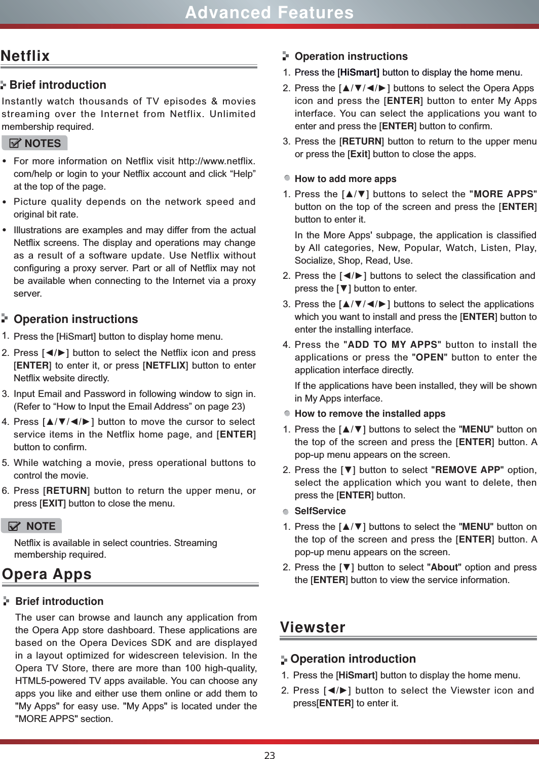 23Advanced FeaturesNetflixInstantly watch thousands of TV episodes &amp; movies streaming over the Internet from Netflix. Unlimited membership required.NOTESsFor more information on Netflix visit http://www.netflix.com/help or login to your Netflix account and click “Help” at the top of the page.sPicture quality depends on the network speed and original bit rate.sIllustrations are examples and may differ from the actual Netflix screens. The display and operations may change as a result of a software update. Use Netflix without configuring a proxy server. Part or all of Netflix may not be available when connecting to the Internet via a proxy server.Operation instructions1. Press the [HiSmart] button to display home menu.2. Press [Ż/Ź] button to select the Netflix icon and press [ENTER] to enter it, or press [NETFLIX] button to enter Netflix website directly. 3. Input Email and Password in following window to sign in. (Refer to “How to Input the Email Address” on page 23)4. Press [ŸźŻŹ] button to move the cursor to select service items in the Netflix home page, and [ENTER] button to confirm.5. While watching a movie, press operational buttons to control the movie. 6. Press [RETURN] button to return the upper menu, or press [EXIT] button to close the menu.Brief introductionViewster Operation introduction1. Press the [HiSmart] button to display the home menu.2. Press [ŻŹ] button to select the Viewster icon and press[ENTER] to enter it.Opera AppsBrief introductionThe user can browse and launch any application from the Opera App store dashboard. These applications are based on the Opera Devices SDK and are displayed in a layout optimized for widescreen television. In the Opera TV Store, there are more than 100 high-quality, HTML5-powered TV apps available. You can choose any apps you like and either use them online or add them to &quot;My Apps&quot; for easy use. &quot;My Apps&quot; is located under the &quot;MORE APPS&quot; section. Operation instructions1. Press the [HiSmart] button to display the home menu.2. Press the [ŸźŻŹ] buttons to select the Opera Apps icon and press the [ENTER] button to enter My Apps interface. You can select the applications you want to enter and press the [ENTER] button to confirm.   3. Press the [RETURN] button to return to the upper menu or press the [Exit] button to close the apps.How to add more apps1. Press the [Ÿź] buttons to select the &quot;MORE APPS&quot; button on the top of the screen and press the [ENTER] button to enter it.In the More Apps&apos; subpage, the application is classified by All categories, New, Popular, Watch, Listen, Play, Socialize, Shop, Read, Use.2. Press the [ŻŹ] buttons to select the classification and press the [ź] button to enter.3. Press the [ŸźŻŹ] buttons to select the applications which you want to install and press the [ENTER] button to enter the installing interface. 4. Press the &quot;ADD TO MY APPS&quot; button to install the applications or press the &quot;OPEN&quot; button to enter the application interface directly.If the applications have been installed, they will be shown in My Apps interface.How to remove the installed apps1. Press the [Ÿź] buttons to select the &quot;MENU&quot; button on the top of the screen and press the [ENTER] button. A pop-up menu appears on the screen.2. Press the [ź] button to select &quot;REMOVE APP&quot; option, select the application which you want to delete, then press the [ENTER] button. SelfService1. Press the [Ÿź] buttons to select the &quot;MENU&quot; button on the top of the screen and press the [ENTER] button. A pop-up menu appears on the screen.2. Press the [ź] button to select &quot;About&quot; option and press the [ENTER] button to view the service information. Netflix is available in select countries. Streaming membership required.NOTE