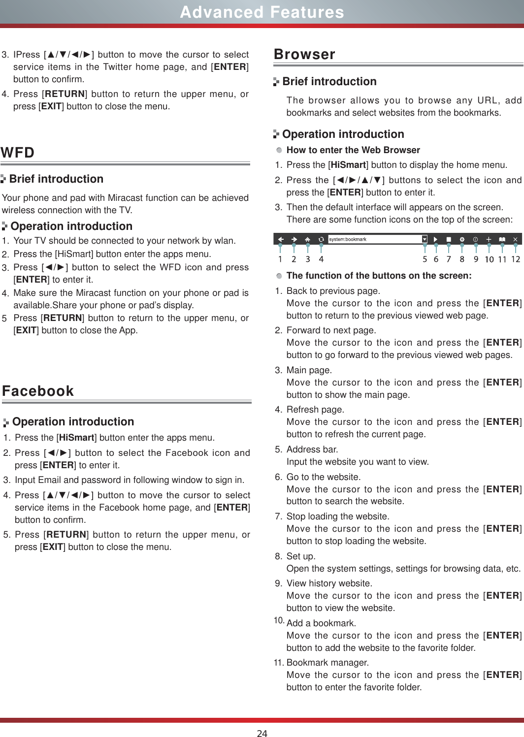 24Advanced FeaturesWFDYour phone and pad with Miracast function can be achieved wireless connection with the TV.Operation introduction1. Your TV should be connected to your network by wlan.2. Press the [HiSmart] button enter the apps menu.3. 3UHVV&gt;ŻŹ@EXWWRQWRVHOHFWWKH:)&apos; LFRQDQGSUHVV[ENTER] to enter it.4. Make sure the Miracast function on your phone or pad is available.Share your phone or pad’s display.5Press [RETURN] button to return to the upper menu, or [EXIT] button to close the App.Brief introductionFacebookBrowser Operation introduction1. Press the [HiSmart] button enter the apps menu.2. 3UHVV&gt;ŻŹ@EXWWRQWRVHOHFWWKH )DFHERRNLFRQDQGpress [ENTER] to enter it.3. Input Email and password in following window to sign in.4. 3UHVV&gt;ŸźŻŹ@EXWWRQWRPRYHWKHFXUVRUWRVHOHFWservice items in the Facebook home page, and [ENTER] button to confirm.5. Press [RETURN] button to return the upper menu, or press [EXIT] button to close the menu.The browser allows you to browse any URL, add bookmarks and select websites from the bookmarks.How to enter the Web Browser1. Press the [HiSmart] button to display the home menu.2. 3UHVVWKH&gt;ŻŹŸź@EXWWRQVWRVHOHFWWKHLFRQDQGpress the [ENTER] button to enter it.3. Then the default interface will appears on the screen.There are some function icons on the top of the screen:The function of the buttons on the screen:1. Back to previous page.Move the cursor to the icon and press the [ENTER] button to return to the previous viewed web page.2. Forward to next page.Move the cursor to the icon and press the [ENTER] button to go forward to the previous viewed web pages.3. Main page.Move the cursor to the icon and press the [ENTER] button to show the main page.4. Refresh page.Move the cursor to the icon and press the [ENTER] button to refresh the current page.5. Address bar.Input the website you want to view.6. Go to the website.Move the cursor to the icon and press the [ENTER] button to search the website.7. Stop loading the website.Move the cursor to the icon and press the [ENTER] button to stop loading the website.8. Set up.Open the system settings, settings for browsing data, etc.9. View history website.Move the cursor to the icon and press the [ENTER] button to view the website.10.Add a bookmark.Move the cursor to the icon and press the [ENTER] button to add the website to the favorite folder.11.Bookmark manager.Move the cursor to the icon and press the [ENTER] button to enter the favorite folder.Brief introductionOperation introduction3. ,3UHVV&gt;ŸźŻŹ@EXWWRQWRPRYHWKHFXUVRU WRVHOHFWservice items in the Twitter home page, and [ENTER] button to confirm.4. Press [RETURN] button to return the upper menu, or press [EXIT] button to close the menu.
