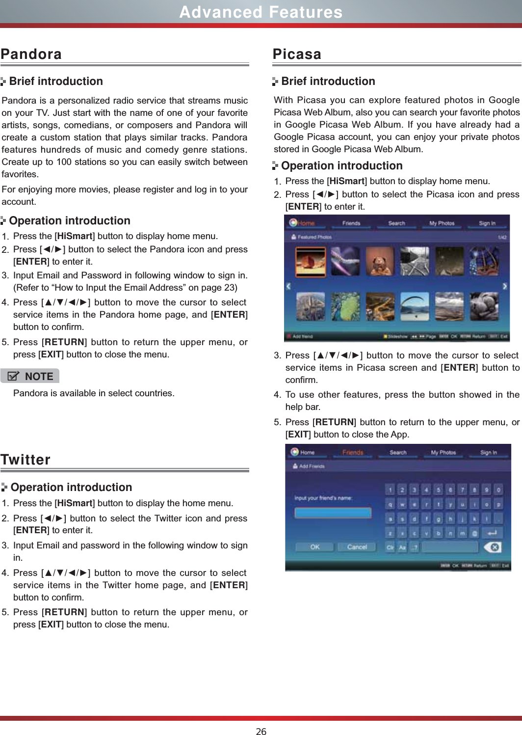 26Advanced FeaturesPandora is a personalized radio service that streams music on your TV. Just start with the name of one of your favorite artists, songs, comedians, or composers and Pandora will create a custom station that plays similar tracks. Pandora features hundreds of music and comedy genre stations. Create up to 100 stations so you can easily switch between favorites.For enjoying more movies, please register and log in to your account.1. Press the [HiSmart] button to display home menu.2. Press [ŻŹ] button to select the Pandora icon and press [ENTER] to enter it. 3. Input Email and Password in following window to sign in. (Refer to “How to Input the Email Address” on page 23)4. Press [ŸźŻŹ] button to move the cursor to select service items in the Pandora home page, and [ENTER] button to confirm.5. Press [RETURN] button to return the upper menu, or press [EXIT] button to close the menu.PandoraBrief introductionOperation introductionWith Picasa you can explore featured photos in Google Picasa Web Album, also you can search your favorite photos in Google Picasa Web Album. If you have already had a Google Picasa account, you can enjoy your private photos stored in Google Picasa Web Album.1. Press the [HiSmart] button to display home menu.2. Press [ŻŹ] button to select the Picasa icon and press [ENTER] to enter it. 3. Press [ŸźŻŹ] button to move the cursor to select service items in Picasa screen and [ENTER] button to confirm.4. To use other features, press the button showed in the help bar.5. Press [RETURN] button to return to the upper menu, or [EXIT] button to close the App.PicasaBrief introductionOperation introductionTwitter Operation introduction1. Press the [HiSmart] button to display the home menu.2. Press [ŻŹ] button to select the Twitter icon and press [ENTER] to enter it.3. Input Email and password in the following window to sign in.4. Press [ŸźŻŹ] button to move the cursor to select service items in the Twitter home page, and [ENTER] button to confirm.5. Press [RETURN] button to return the upper menu, or press [EXIT] button to close the menu.NOTEPandora is available in select countries.