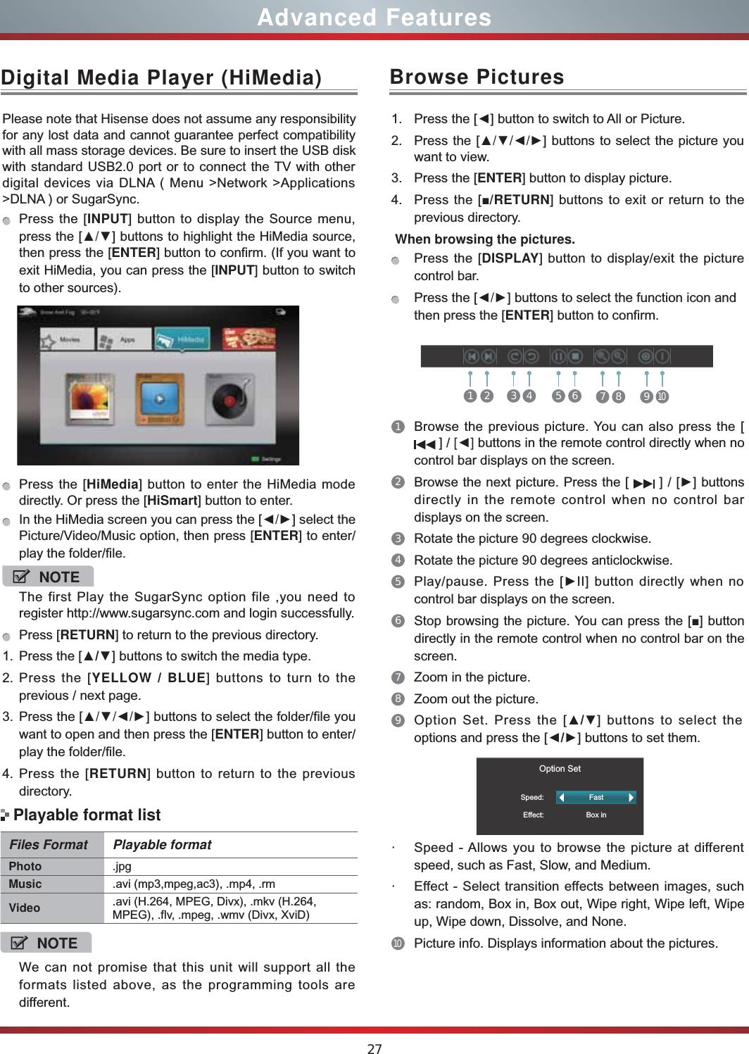 27Advanced FeaturesDigital Media Player (HiMedia)Please note that Hisense does not assume any responsibility for any lost data and cannot guarantee perfect compatibility with all mass storage devices. Be sure to insert the USB disk with standard USB2.0 port or to connect the TV with other digital devices via DLNA ( Menu &gt;Network &gt;Applications &gt;DLNA ) or SugarSync. Press the [INPUT] button to display the Source menu, press the [Ÿź] buttons to highlight the HiMedia source, then press the [ENTER] button to confirm. (If you want to exit HiMedia, you can press the [INPUT] button to switch to other sources).    Press the [HiMedia] button to enter the HiMedia mode directly. Or press the [HiSmart] button to enter.In the HiMedia screen you can press the [ŻŹ] select the Picture/Video/Music option, then press [ENTER] to enter/play the folder/file.NOTEThe first Play the SugarSync option file ,you need to register http://www.sugarsync.com and login successfully.Press [RETURN] to return to the previous directory.1. Press the [Ÿź] buttons to switch the media type.2. Press the [YELLOW  BLUE] buttons to turn to the previous / next page.3. Press the [ŸźŻŹ] buttons to select the folder/file you want to open and then press the [ENTER] button to enter/play the folder/file.4. Press the [RETURN] button to return to the previous directory.Files Format Playable formatPhoto .jpgMusic .avi (mp3,mpeg,ac3), .mp4, .rmVideo .avi (H.264, MPEG, Divx), .mkv (H.264, MPEG), .flv, .mpeg, .wmv (Divx, XviD) NOTEWe can not promise that this unit will support all the formats listed above, as the programming tools are different. Playable format listBrowse Pictures1. Press the [Ż] button to switch to All or Picture.2. Press the [ŸźŻŹ] buttons to select the picture you want to view.3. Press the [ENTER] button to display picture.4. Press the [Ŷ/RETURN] buttons to exit or return to the previous directory. When browsing the pictures.Press the [DISPLAY] button to display/exit the picture control bar.Press the [ŻŹ] buttons to select the function icon and then press the [ENTER] button to confirm.1Browse the previous picture. You can also press the [  ] / &gt;Ż@ buttons in the remote control directly when no control bar displays on the screen.2Browse the next picture. Press the [   ] / [Ź] buttons directly in the remote control when no control bar displays on the screen.3Rotate the picture 90 degrees clockwise. 4Rotate the picture 90 degrees anticlockwise. 5Play/pause. Press the [ŹII] button directly when no control bar displays on the screen.6Stop browsing the picture. You can press the [Ŷ] button directly in the remote control when no control bar on the screen.7Zoom in the picture. 8Zoom out the picture. 9Option Set. Press the [Ÿź] buttons to select the options and press the [ŻŹ] buttons to set them.                 Option SetSpeed:Effect:FastBox in・Speed - Allows you to browse the picture at different speed, such as Fast, Slow, and Medium.・Effect - Select transition effects between images, such as: random, Box in, Box out, Wipe right, Wipe left, Wipe up, Wipe down, Dissolve, and None. 10Picture info. Displays information about the pictures.1 2 3 4 5 6 7 8 910