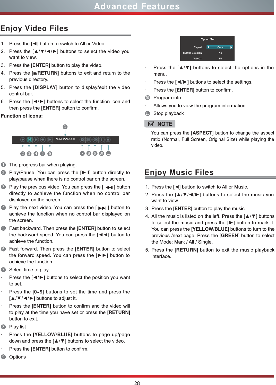 28Advanced FeaturesEnjoy Video Files1. Press the [Ż] button to switch to All or Video.2. Press the [ŸźŻŹ] buttons to select the video you want to view.3. Press the [ENTER] button to play the video.4. Press the [Ŷ/RETURN] buttons to exit and return to the previous directory.5. Press the [DISPLAY] button to display/exit the video control bar.6. Press the [ŻŹ] buttons to select the function icon and then press the [ENTER] button to confirm.Function of icons:2 3 4 5 617 8 910  1100:00:36/00:20:011The progress bar when playing.2Play/Pause. You can press the [ŹII] button directly to play/pause when there is no control bar on the screen.3Play the previous video. You can press the [   ] button directly to achieve the function when no control bar displayed on the screen.4Play the next video. You can press the [   ] button to achieve the function when no control bar displayed on the screen.5Fast backward. Then press the [ENTER] button to select the backward speed. You can press the [ŻŻ] button to achieve the function.6Fast forward. Then press the [ENTER] button to select the forward speed. You can press the [ŹŹ] button to achieve the function.7Select time to play・Press the [ŻŹ] buttons to select the position you want to set.・Press the [0~9] buttons to set the time and press the [ŸźŻŹ] buttons to adjust it.・Press the [ENTER] button to confirm and the video will to play at the time you have set or press the [RETURN] button to exit.8Play list・Press the [YELLOW/BLUE] buttons to page up/page down and press the [Ÿź] buttons to select the video.・Press the [ENTER] button to confirm. 9Options                  Option SetRepeat:Subtitle Selection:AUDIO1:OnceNo1/1・Press the [Ÿź] buttons to select the options in the menu.・Press the [ŻŹ] buttons to select the settings.・Press the [ENTER] button to confirm.10Program info・Allows you to view the program information.11Stop playbackEnjoy Music Files1. Press the [Ż] button to switch to All or Music.2. Press the [ŸźŻŹ] buttons to select the music you want to view.3. Press the [ENTER] button to play the music.4. All the music is listed on the left. Press the [Ÿź] buttons to select the music and press the [Ź] button to mark it. You can press the [YELLOW/BLUE] buttons to turn to the previous /next page. Press the [GREEN] button to select the Mode: Mark / All / Single.5. Press the [RETURN] button to exit the music playback interface. NOTEYou can press the [ASPECT] button to change the aspect ratio (Normal, Full Screen, Original Size) while playing the video.