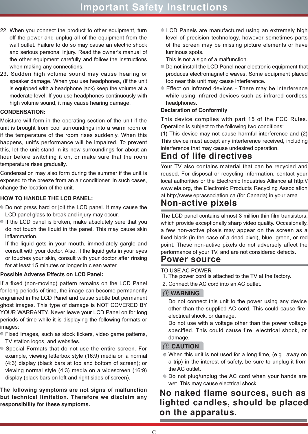 CImportant Safety InstructionsYour TV also contains material that can be recycled and reused. For disposal or recycling information, contact your local authorities or the Electronic Industries Alliance at http:// www.eia.org, the Electronic Products Recycling Association at http://www.eprassociation.ca (for Canada) in your area.End of life directivesPower sourceWARNINGDo not connect this unit to the power using any device other than the supplied AC cord. This could cause fire, electrical shock, or damage.Do not use with a voltage other than the power voltage specified. This could cause fire, electrical shock, or damage.TO USE AC POWER1. The power cord is attached to the TV at the factory.2. Connect the AC cord into an AC outlet.CAUTIONWhen this unit is not used for a long time, (e.g., away on a trip) in the interest of safety, be sure to unplug it from the AC outlet.Do not plug/unplug the AC cord when your hands are wet. This may cause electrical shock.The LCD panel contains almost 3 million thin film transistors, which provide exceptionally sharp video quality. Occasionally, a few non-active pixels may appear on the screen as a fixed black (in the case of a dead pixel), blue, green, or red point. These non-active pixels do not adversely affect the performance of your TV, and are not considered defects.Non-active pixels22. When you connect the product to other equipment, turn off the power and unplug all of the equipment from the wall outlet. Failure to do so may cause an electric shock and serious personal injury. Read the owner&apos;s manual of the other equipment carefully and follow the instructions when making any connections.23. Sudden high volume sound may cause hearing or speaker damage. When you use headphones, (if the unit is equipped with a headphone jack) keep the volume at a moderate level. If you use headphones continuously with high volume sound, it may cause hearing damage.CONDENSATION: Moisture will form in the operating section of the unit if the unit is brought from cool surroundings into a warm room or if the temperature of the room rises suddenly. When this happens, unit&apos;s performance will be impaired. To prevent this, let the unit stand in its new surroundings for about an hour before switching it on, or make sure that the room temperature rises gradually.Condensation may also form during the summer if the unit is exposed to the breeze from an air conditioner. In such cases, change the location of the unit.HOW TO HANDLE THE LCD PANEL:  Do not press hard or jolt the LCD panel. It may cause the LCD panel glass to break and injury may occur. If the LCD panel is broken, make absolutely sure that you do not touch the liquid in the panel. This may cause skin inflammation.If the liquid gets in your mouth, immediately gargle and consult with your doctor. Also, if the liquid gets in your eyes or touches your skin, consult with your doctor after rinsing for at least 15 minutes or longer in clean water.Possible Adverse Effects on LCD Panel: If a fixed (non-moving) pattern remains on the LCD Panel for long periods of time, the image can become permanently engrained in the LCD Panel and cause subtle but permanent ghost images. This type of damage is NOT COVERED BY YOUR WARRANTY. Never leave your LCD Panel on for long periods of time while it is displaying the following formats or images: Fixed Images, such as stock tickers, video game patterns, TV station logos, and websites. Special Formats that do not use the entire screen. For example, viewing letterbox style (16:9) media on a normal (4:3) display (black bars at top and bottom of screen); or viewing normal style (4:3) media on a widescreen (16:9) display (black bars on left and right sides of screen).The following symptoms are not signs of malfunction but technical limitation. Therefore we disclaim any responsibility for these symptoms. LCD Panels are manufactured using an extremely high level of precision technology, however sometimes parts of the screen may be missing picture elements or have luminous spots.This is not a sign of a malfunction. Do not install the LCD Panel near electronic equipment that produces electromagnetic waves. Some equipment placed too near this unit may cause interference. Effect on infrared devices - There may be interference while using infrared devices such as infrared cordless headphones.Declaration of ConformityThis device complies with part 15 of the FCC Rules. Operation is subject to the following two conditions:(1) This device may not cause harmful interference and (2)This device must accept any interference received, including interference that may cause undesired operation.No naked flame sources, such as lighted candles, should be placed on the apparatus.