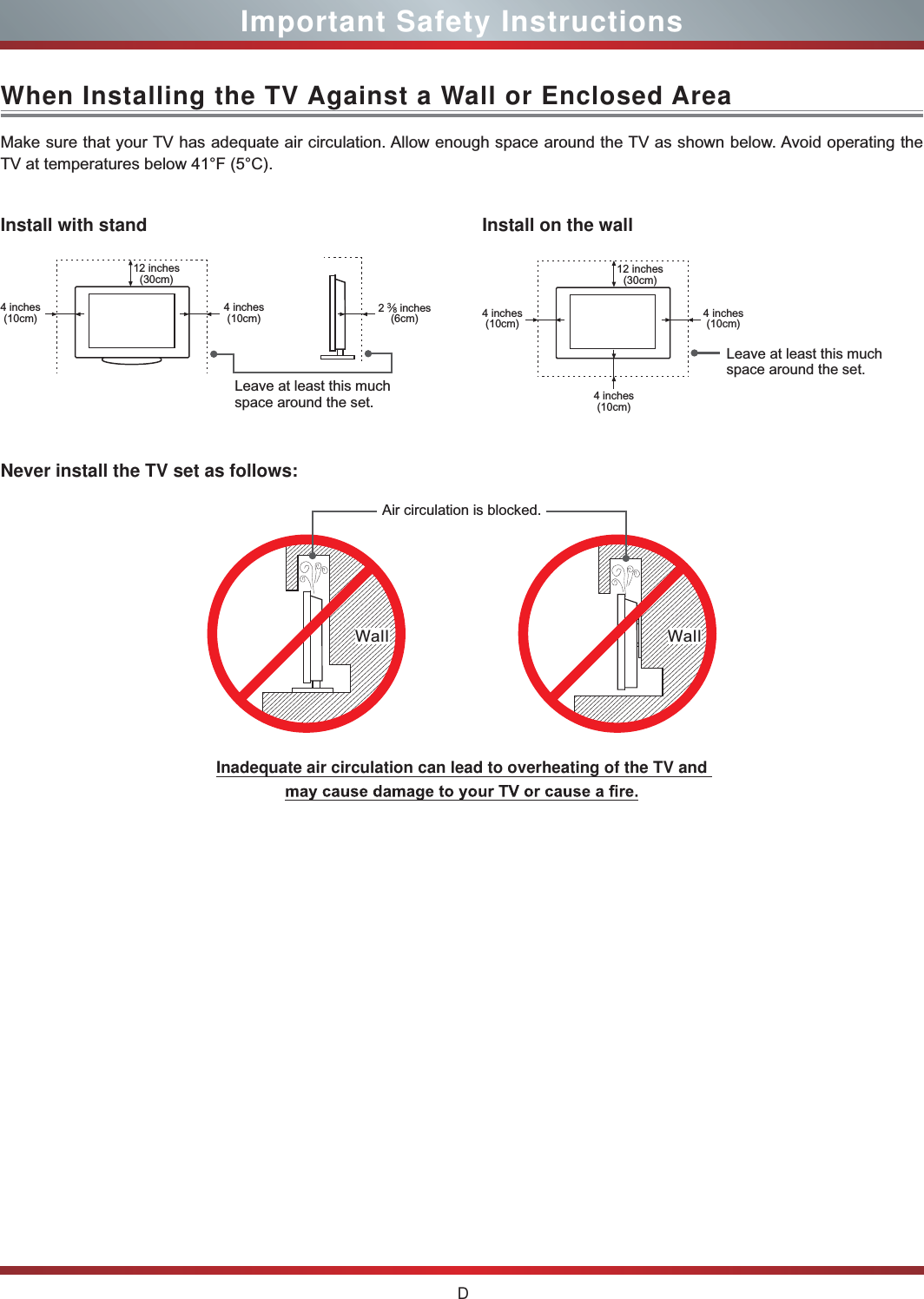 DImportant Safety InstructionsWhen Installing the TV Against a Wall or Enclosed AreaInstall with standNever install the TV set as follows:Install on the wallMake sure that your TV has adequate air circulation. Allow enough space around the TV as shown below. Avoid operating the TV at temperatures below 41°F (5°C).Leave at least this much space around the set.Leave at least this much space around the set.4 inches(10cm)4 inches(10cm) 4 inches(10cm)4 inches(10cm)4 inches(10cm)2 3⁄8 inches(6cm)12 inches(30cm) 12 inches(30cm)Wall WallAir circulation is blocked.Inadequate air circulation can lead to overheating of the TV and  