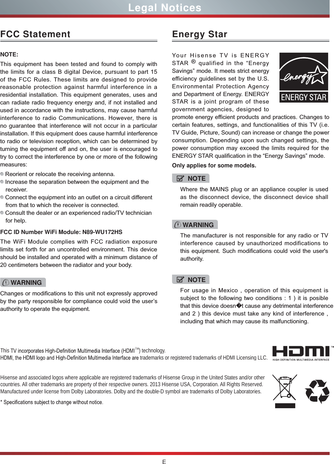 ELegal NoticesFCC StatementNOTE:This equipment has been tested and found to comply with the limits for a class B digital Device, pursuant to part 15 of the FCC Rules. These limits are designed to provide reasonable protection against harmful interference in a residential installation. This equipment generates, uses and can radiate radio frequency energy and, if not installed and used in accordance with the instructions, may cause harmful interference to radio Communications. However, there is no guarantee that interference will not occur in a particular installation. If this equipment does cause harmful interference to radio or television reception, which can be determined by turning the equipment off and on, the user is encouraged to try to correct the interference by one or more of the following measures:  Reorient or relocate the receiving antenna. Increase the separation between the equipment and the receiver. Connect the equipment into an outlet on a circuit different from that to which the receiver is connected. Consult the dealer or an experienced radio/TV technician for help. FCC ID Number WiFi Module: N89-WU172HSThe WiFi Module complies with FCC radiation exposure limits set forth for an uncontrolled environment. This device should be installed and operated with a minimum distance of 20 centimeters between the radiator and your body.Changes or modifications to this unit not expressly approved by the party responsible for compliance could void the user’s authority to operate the equipment.Hisense and associated logos where applicable are registered trademarks of Hisense Group in the United States and/or other countries. All other trademarks are property of their respective owners. 2013 Hisense USA, Corporation. All Rights Reserved. Manufactured under license from Dolby Laboratories. Dolby and the double-D symbol are trademarks of Dolby Laboratories.This  TM) technology.  trademarks or registered trademarks of HDMI Licensing LLC.WARNINGThe manufacturer is not responsible for any radio or TV interference caused by unauthorized modifications to this equipment. Such modifications could void the user&apos;s authority.Energy StarYour Hisense TV is ENERGY STAR ® qualified in the “Energy Savings” mode. It meets strict energy efficiency guidelines set by the U.S. Environmental Protection Agency and Department of Energy. ENERGY STAR is a joint program of these government agencies, designed to promote energy efficient products and practices. Changes to certain features, settings, and functionalities of this TV (i.e. TV Guide, Picture, Sound) can increase or change the power consumption. Depending upon such changed settings, the power consumption may exceed the limits required for the ENERGY STAR qualification in the “Energy Savings” mode.Only applies for some models.NOTEWhere the MAINS plug or an appliance coupler is used as the disconnect device, the disconnect device shall remain readily operable.WARNING NOTEFor usage in Mexico , operation of this equipment is subject to the following two conditions : 1 ) it is posible that this device doesnt cause any detrimental interference and 2 ) this device must take any kind of interference , including that which may cause its malfunctioning.