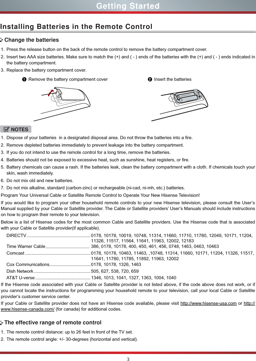 3Installing Batteries in the Remote Control1. Press the release button on the back of the remote control to remove the battery compartment cover.2. Insert two AAA size batteries. Make sure to match the (+) and ( - ) ends of the batteries with the (+) and ( - ) ends indicated in the battery compartment.3. Replace the battery compartment cover.NOTES1. Dispose of your batteries  in a designated disposal area. Do not throw the batteries into a fire.2. Remove depleted batteries immediately to prevent leakage into the battery compartment.3. If you do not intend to use the remote control for a long time, remove the batteries.4. Batteries should not be exposed to excessive heat, such as sunshine, heat registers, or fire.5. Battery chemicals can cause a rash. If the batteries leak, clean the battery compartment with a cloth. If chemicals touch your skin, wash immediately.6. Do not mix old and new batteries.7. Do not mix alkaline, standard (carbon-zinc) or rechargeable (ni-cad, ni-mh, etc.) batteries.Program Your Universal Cable or Satellite Remote Control to Operate Your New Hisense Television!If you would like to program your other household remote controls to your new Hisense television, please consult the User’s Manual supplied by your Cable or Satellite provider. The Cable or Satellite providers’ User’s Manuals should include instructions on how to program their remote to your television.Below is a list of Hisense codes for the most common Cable and Satellite providers. Use the Hisense code that is associated with your Cable or Satellite provider(if applicable).DIRECTV ................................................... 0178, 10178, 10019, 10748, 11314, 11660, 11710, 11780, 12049, 10171, 11204, 11326, 11517, 11564, 11641, 11963, 12002, 12183Time Warner Cable  386, 0178, 10178, 400, 450, 461, 456, 0748, 1463, 0463, 10463Comcast ........................................................................................................................0178, 10178, 10463, 11463, ,10748, 11314, 11660, 10171, 11204, 11326, 11517, 11641, 11780, 11785, 11892, 11963, 12002Cox Communications  0178, 10178, 1326, 1463Dish Network ............................................. 505, 627, 538, 720, 659AT&amp;T U-verse ............................................1346, 1013, 1041, 1327, 1363, 1004, 1040If the Hisense code associated with your Cable or Satellite provider is not listed above, if the code above does not work, or if you cannot locate the instructions for programming your household remote to your television, call your local Cable or Satellite provider’s customer service center.If your Cable or Satellite provider does not have an Hisense code available, please visit http://www.hisense-usa.com or http:// www.hisense-canada.com/ (for canada) for additional codes.Change the batteries1Remove the battery compartment cover 2Insert the batteries1. The remote control distance: up to 26 feet in front of the TV set.2. The remote control angle: +/- 30-degrees (horizontal and vertical).The effective range of remote controlGetting Started