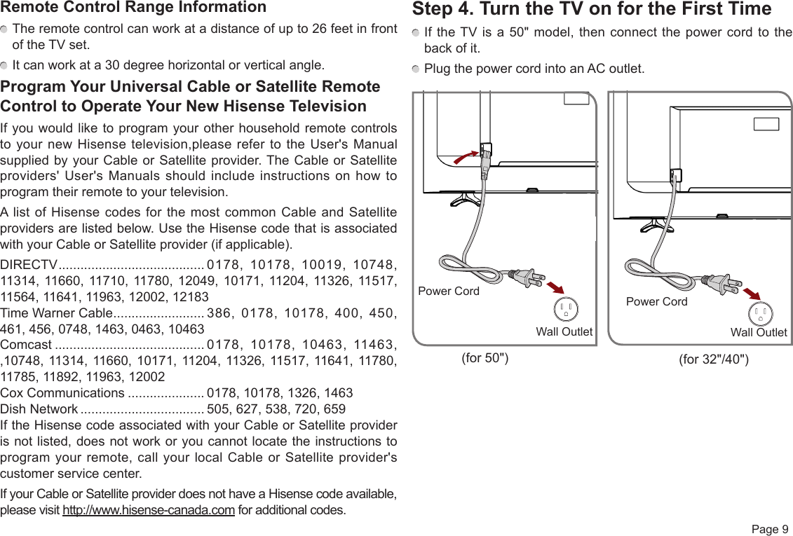  Page 9Remote Control Range Information The remote control can work at a distance of up to 26 feet in front of the TV set. It can work at a 30 degree horizontal or vertical angle.Program Your Universal Cable or Satellite Remote Control to Operate Your New Hisense TelevisionIf you would like to program your other household remote controls to your new Hisense television,please refer to the User&apos;s Manual supplied by your Cable or Satellite provider. The Cable or Satellite providers&apos; User&apos;s Manuals should include instructions on how to program their remote to your television.A list of Hisense codes for the most common Cable and Satellite providers are listed below. Use the Hisense code that is associated with your Cable or Satellite provider (if applicable).DIRECTV ........................................ 0178, 10178, 10019, 10748, 11314, 11660, 11710, 11780, 12049, 10171, 11204, 11326, 11517, 11564, 11641, 11963, 12002, 12183Time Warner Cable ......................... 386, 0178, 10178, 400, 450, 461, 456, 0748, 1463, 0463, 10463Comcast ......................................... 0178, 10178, 10463, 11463, ,10748, 11314, 11660, 10171, 11204, 11326, 11517, 11641, 11780, 11785, 11892, 11963, 12002Cox Communications ..................... 0178, 10178, 1326, 1463Dish Network .................................. 505, 627, 538, 720, 659If the Hisense code associated with your Cable or Satellite provider is not listed, does not work or you cannot locate the instructions to program your remote, call your local Cable or Satellite provider&apos;s customer service center.If your Cable or Satellite provider does not have a Hisense code available, please visit http://www.hisense-canada.com for additional codes.Step 4. Turn the TV on for the First Time If the TV is a 50&quot; model, then connect the power cord to the back of it. Plug the power cord into an AC outlet.Wall OutletPower CordWall OutletPower Cord(for 50&quot;) (for 32&quot;/40&quot;)