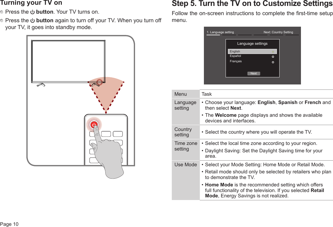 Page 10TurningyourTVon Press the   button. Your TV turns on. Press the   button again to turn off your TV. When you turn off your TV, it goes into standby mode.Step5.TurntheTVontoCustomizeSettingsFollow the on-screen instructions to complete the first-time setup menu. Menu TaskLanguage setting• Choose your language: English, Spanish or French and then select Next. • The Welcome page displays and shows the available devices and interfaces. Country setting • Select the country where you will operate the TV.Time zone setting• Select the local time zone according to your region.• Daylight Saving: Set the Daylight Saving time for your area.Use Mode • Select your Mode Setting: Home Mode or Retail Mode.• Retail mode should only be selected by retailers who plan to demonstrate the TV.• Home Mode is the recommended setting which offers full functionality of the television. If you selected Retail Mode, Energy Savings is not realized.Next1. Language setting Next: Country SettingLanguage settingsEnglishEspañolFrançais