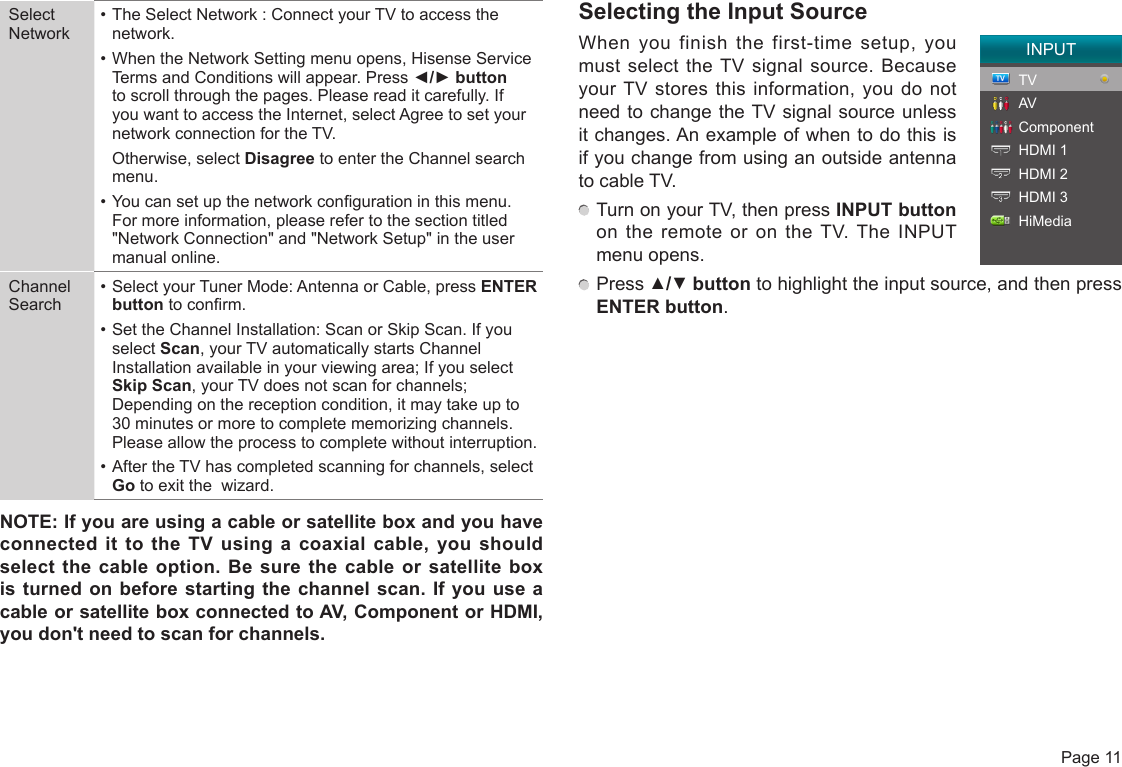  Page 11Select Network• The Select Network : Connect your TV to access the network.• When the Network Setting menu opens, Hisense Service Terms and Conditions will appear. Press ◄/►button to scroll through the pages. Please read it carefully. If you want to access the Internet, select Agree to set your network connection for the TV.  Otherwise, select Disagree to enter the Channel search menu.• You can set up the network conguration in this menu. For more information, please refer to the section titled &quot;Network Connection&quot; and &quot;Network Setup&quot; in the user manual online.Channel Search• Select your Tuner Mode: Antenna or Cable, press ENTER button to conrm.• Set the Channel Installation: Scan or Skip Scan. If you select Scan, your TV automatically starts Channel Installation available in your viewing area; If you select Skip Scan, your TV does not scan for channels; Depending on the reception condition, it may take up to 30 minutes or more to complete memorizing channels. Please allow the process to complete without interruption.• After the TV has completed scanning for channels, select Go to exit the  wizard.NOTE:IfyouareusingacableorsatelliteboxandyouhaveconnectedittotheTVusingacoaxialcable,youshouldselectthe cableoption.Besurethecableorsatelliteboxisturnedonbeforestartingthechannelscan.IfyouuseacableorsatelliteboxconnectedtoAV,ComponentorHDMI,youdon&apos;tneedtoscanforchannels.Selecting the Input SourceWhen you finish the first-time setup, you must select the TV signal source. Because your TV stores this information, you do not need to change the TV signal source unless it changes. An example of when to do this is if you change from using an outside antenna to cable TV. Turn on your TV, then press INPUT button on the remote or on the TV. The INPUT menu opens. Press ▲/▼ button to highlight the input source, and then press ENTER button.INPUTTVAVComponentHDMI 1HDMI 2HDMI 3HiMedia