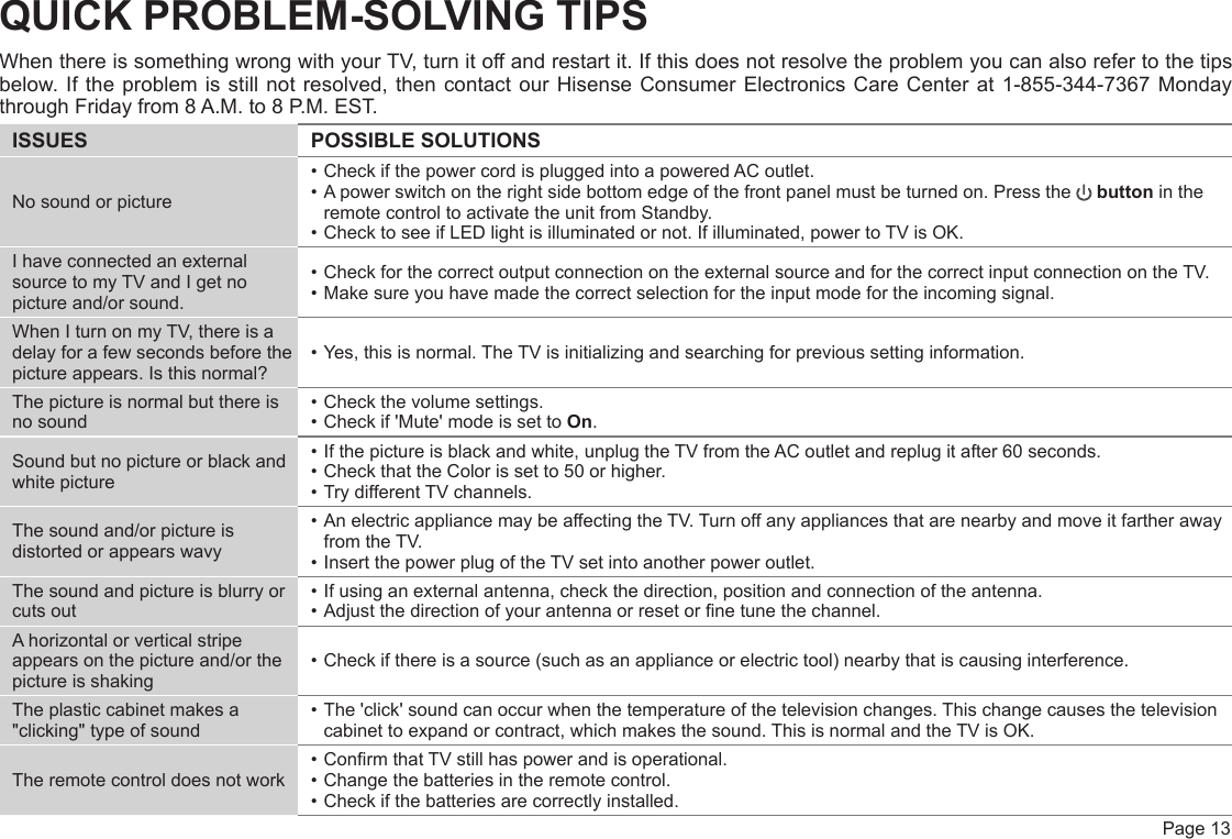  Page 13QUICK PROBLEM-SOLVING TIPSWhen there is something wrong with your TV, turn it off and restart it. If this does not resolve the problem you can also refer to the tips below. If the problem is still not resolved, then contact our Hisense Consumer Electronics Care Center at 1-855-344-7367 Monday through Friday from 8 A.M. to 8 P.M. EST.ISSUES POSSIBLE SOLUTIONSNo sound or picture• Check if the power cord is plugged into a powered AC outlet.• A power switch on the right side bottom edge of the front panel must be turned on. Press the   button in the remote control to activate the unit from Standby.• Check to see if LED light is illuminated or not. If illuminated, power to TV is OK.I have connected an external source to my TV and I get no picture and/or sound.• Check for the correct output connection on the external source and for the correct input connection on the TV.• Make sure you have made the correct selection for the input mode for the incoming signal.When I turn on my TV, there is a delay for a few seconds before the picture appears. Is this normal?• Yes, this is normal. The TV is initializing and searching for previous setting information.The picture is normal but there is no sound• Check the volume settings.• Check if &apos;Mute&apos; mode is set to On.Sound but no picture or black and white picture• If the picture is black and white, unplug the TV from the AC outlet and replug it after 60 seconds.• Check that the Color is set to 50 or higher. • Try different TV channels.The sound and/or picture is distorted or appears wavy• An electric appliance may be affecting the TV. Turn off any appliances that are nearby and move it farther away from the TV.• Insert the power plug of the TV set into another power outlet.The sound and picture is blurry or cuts out• If using an external antenna, check the direction, position and connection of the antenna.• Adjust the direction of your antenna or reset or ne tune the channel.A horizontal or vertical stripe appears on the picture and/or the picture is shaking• Check if there is a source (such as an appliance or electric tool) nearby that is causing interference.The plastic cabinet makes a &quot;clicking&quot; type of sound• The &apos;click&apos; sound can occur when the temperature of the television changes. This change causes the television cabinet to expand or contract, which makes the sound. This is normal and the TV is OK.The remote control does not work• Conrm that TV still has power and is operational.• Change the batteries in the remote control.• Check if the batteries are correctly installed.