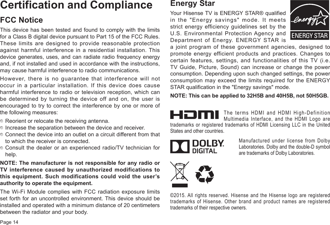 Page 14Certification and ComplianceFCC NoticeThis device has been tested and found to comply with the limits for a Class B digital device pursuant to Part 15 of the FCC Rules. These limits are designed to provide reasonable protection against harmful interference in a residential installation. This device generates, uses, and can radiate radio frequency energy and, if not installed and used in accordance with the instructions, may cause harmful interference to radio communications.However, there is no guarantee that interference will not occur in a particular installation. If this device does cause harmful interference to radio or television reception, which can be determined by turning the device off and on, the user is encouraged to try to correct the interference by one or more of the following measures:  Reorient or relocate the receiving antenna.  Increase the separation between the device and receiver.  Connect the device into an outlet on a circuit different from that to which the receiver is connected.  Consult the dealer or an experienced radio/TV technician for help.NOTE:ThemanufacturerisnotresponsibleforanyradioorTVinterference causedbyunauthorizedmodificationstothis equipment. Such modifications could void the user’s authoritytooperatetheequipment.The Wi-Fi Module complies with FCC radiation exposure limits set forth for an uncontrolled environment. This device should be installed and operated with a minimum distance of 20 centimeters between the radiator and your body.EnergyStarYour Hisense TV is ENERGY STAR® qualified in the &quot;Energy savings&quot; mode. It meets strict energy efficiency guidelines set by the U.S. Environmental Protection Agency and Department of Energy. ENERGY STAR is a  joint  program  of  these  government  agencies,  designed  to promote energy efficient products and practices. Changes to certain features, settings, and functionalities of this TV (i.e. TV Guide, Picture, Sound) can increase or change the power consumption. Depending upon such changed settings, the power consumption may exceed the limits required for the ENERGY STAR qualification in the &quot;Energy savings&quot; mode.NOTE:Thiscanbeappliedto32H5Band40H5B,not50H5GB.The terms HDMI and HDMI High-Definition Multimedia Interface, and the HDMI Logo are trademarks or registered trademarks of HDMI Licensing LLC in the United States and other countries.Manufactured under license from Dolby Laboratories. Dolby and the double-D symbol are trademarks of Dolby Laboratories.©2015. All rights reserved. Hisense and the Hisense logo are registered trademarks of Hisense. Other brand and product names are registered trademarks of their respective owners.