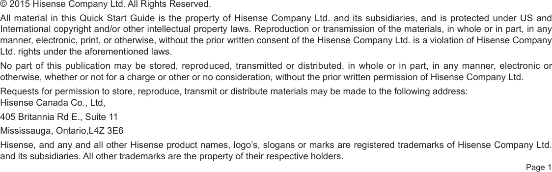  Page 1© 2015 Hisense Company Ltd. All Rights Reserved.All material in this Quick Start Guide is the property of Hisense Company Ltd. and its subsidiaries, and is protected under US and International copyright and/or other intellectual property laws. Reproduction or transmission of the materials, in whole or in part, in any manner, electronic, print, or otherwise, without the prior written consent of the Hisense Company Ltd. is a violation of Hisense Company Ltd. rights under the aforementioned laws.No part of this publication may be stored, reproduced, transmitted or distributed, in whole or in part, in any manner, electronic or otherwise, whether or not for a charge or other or no consideration, without the prior written permission of Hisense Company Ltd.Requests for permission to store, reproduce, transmit or distribute materials may be made to the following address:Hisense Canada Co., Ltd,405 Britannia Rd E., Suite 11 Mississauga, Ontario,L4Z 3E6Hisense, and any and all other Hisense product names, logo’s, slogans or marks are registered trademarks of Hisense Company Ltd. and its subsidiaries. All other trademarks are the property of their respective holders.