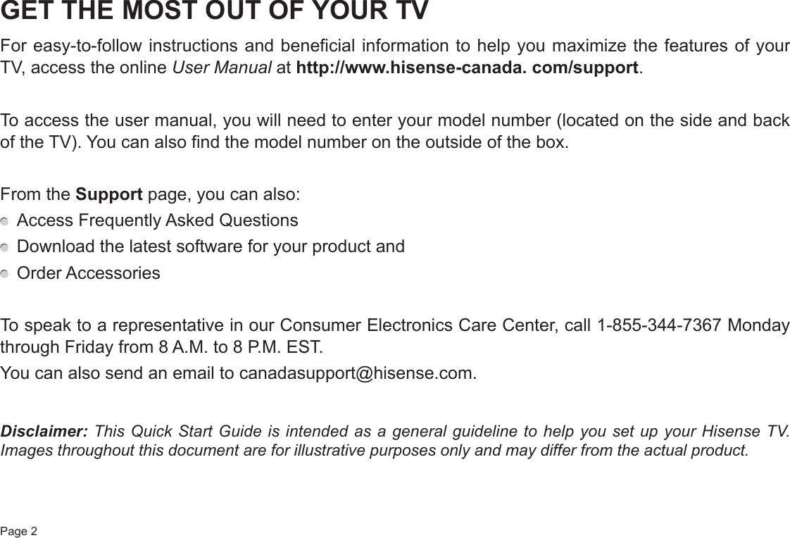 Page 2GET THE MOST OUT OF YOUR TVFor easy-to-follow instructions and beneficial information to help you maximize the features of your TV, access the online User Manual at http://www.hisense-canada. com/support.To access the user manual, you will need to enter your model number (located on the side and back of the TV). You can also find the model number on the outside of the box.From the Support page, you can also:  Access Frequently Asked Questions  Download the latest software for your product and  Order AccessoriesTo speak to a representative in our Consumer Electronics Care Center, call 1-855-344-7367 Monday through Friday from 8 A.M. to 8 P.M. EST.You can also send an email to canadasupport@hisense.com.Disclaimer: This Quick Start Guide is intended as a general guideline to help you set up your Hisense TV. Images throughout this document are for illustrative purposes only and may differ from the actual product.