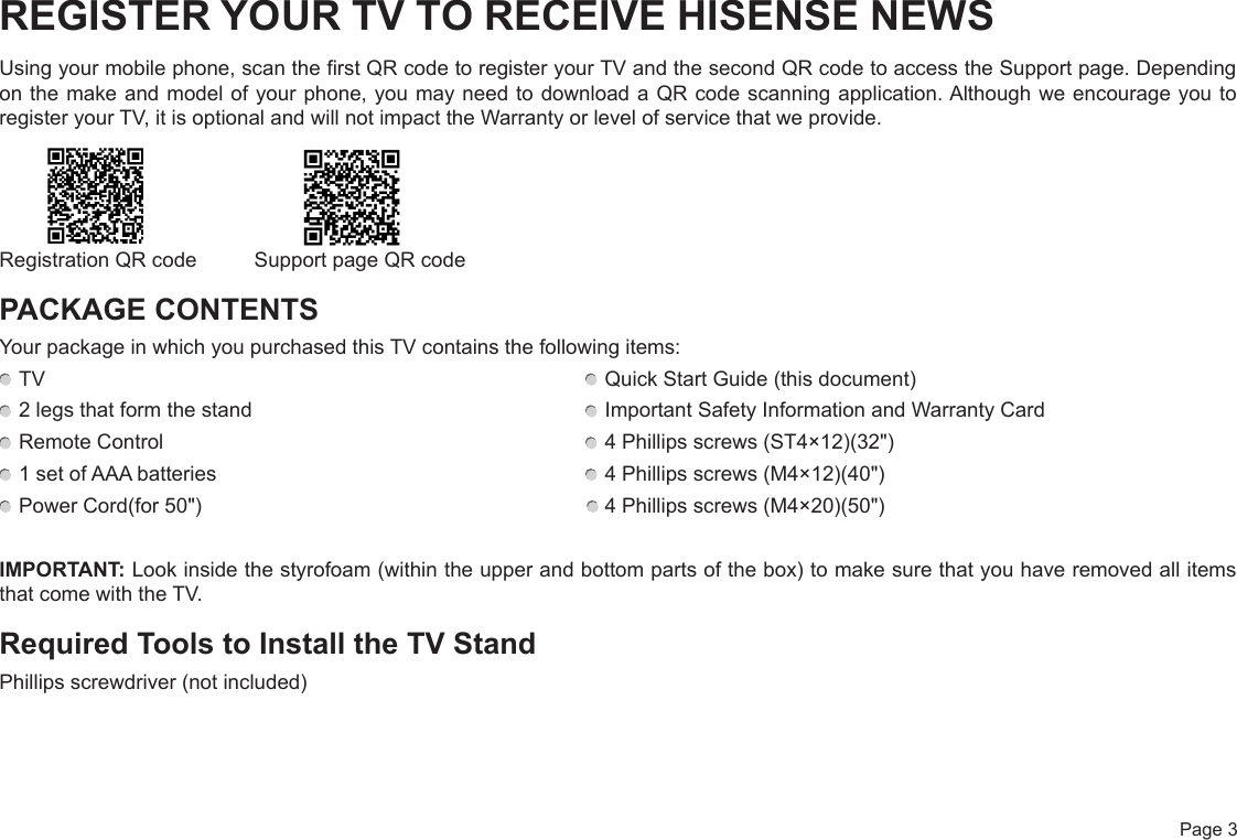  Page 3REGISTER YOUR TV TO RECEIVE HISENSE NEWSUsing your mobile phone, scan the first QR code to register your TV and the second QR code to access the Support page. Depending on the make and model of your phone, you may need to download a QR code scanning application. Although we encourage you to register your TV, it is optional and will not impact the Warranty or level of service that we provide.Registration QR code          Support page QR codePACKAGE CONTENTSYour package in which you purchased this TV contains the following items: TV   Quick Start Guide (this document) 2 legs that form the stand   Important Safety Information and Warranty Card Remote Control   4 Phillips screws (ST4×12)(32&quot;) 1 set of AAA batteries   4 Phillips screws (M4×12)(40&quot;) Power Cord(for 50&quot;)                                                                     4 Phillips screws (M4×20)(50&quot;)IMPORTANT: Look inside the styrofoam (within the upper and bottom parts of the box) to make sure that you have removed all items that come with the TV.Required Tools to Install the TV StandPhillips screwdriver (not included)